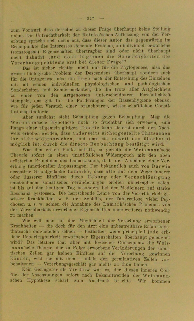 zum Vorwurf, dass derselbe zu dieser Frage überhaupt keine Stellung nahm. Die Unfruchtbarkeit der Reinke’schen Auffassung von der Ver- erbung spreche sich darin aus, dass dieser Autor das gegenwärtig im Brennpunkte des Interesses stehende Problem, ob individuell erworbene (somatogene) Eigenschaften übertragbar sind oder nicht, überhaupt nicht diskutirt „und doch beginnen die Schwierigkeiten des Vererbungsproblems erst bei dieser Frage!” Das ist sicher richtig, nicht nur für die Phylogenese, also das grosse biologische Problem der Descendenz überhaupt, sondern auch für die Ontogenese, also die Frage nach der Entstehung des Einzelnen mit all seinen individuellen physiologischen und pathologischen Sonderheiten und Sonderbarkeiten, die ihn trotz aller Artgleichheit zu einer von den Artgenossen unterscheidbaren Persönlichkeit stempeln, das gilt für die Forderungen der Rassenhygiene ebenso, wie für jeden Versuch einer brauchbaren, wissenschaftlichen Consti- tutionspathologie. Aber zunächst steht Behauptung gegen Behauptung. Mag die Weismann’sche Hypothese noch so fruchtbar sich erweisen, zum Range einer allgemein gütigen Theorie kann sie erst durch den Nach- weis erhoben werden, dass anderseits sichergestellte Thatsachen ihr nicht widersprechen, und dass sie, soweit das überhaupt möglich ist, durch die directe Beobachtung bestätigt wird. Was den ersten Punkt betrifft, so gerieth die Weis mann'sehe Theorie sofort in einen unauflöslichen Widerspruch mit den oben erörterten Principien des Lamarkismus, d. h. der Annahme einer Ver- erbung functioneller Anpassungen. Der bekanntlich auch von Darw'in acceptirte Grundgedanke Lamark's, dass alle auf dem Wege innerer oder äusserer Einflüsse durch Uebung oder Vernachlässigung entstandenen somatischen Veränderungen erblich übertragbar seien, ist bis auf den heutigen Tag besonders bei den Medicinern auf starke Resonanz gestossen. Die herrschende Lehre von der Vererbbarkeit ge- wisser Krankheiten, z. B. der Syphilis, der Tuberculose, vieler Psy- chosen u. s. w. schien die Annahme des Lamark’schen Principes von der Vererbbarkeit erworbener Eigenschaften ohne weiteres nothwendig zu machen. Wie will man an der Möglichkeit der Vererbung erworbener Krankheiten — die doch für den Arzt eine unbestreitbare Erfahrung- tliatsache darzustellen schien — festhalten, wenn principiell jede erb- liche Uebertragbarkeit erworbener Eigenschaften überhaupt geleugnet wird? Das letztere that aber mit logischer Consequenz die Weis- mann'sehe Theorie, der zu Folge erworbene Veränderungen der soma- tischen Zellen gar keinen Einfluss auf die Vererbung gewinnen können, weil sie mit dem — allein den germinativen Zellen vor- behaltenen — Vererbungsgeschäft gar nichts zu thun haben. Kein Geringerer als Virchow war es, der diesen inneren Con- flict der Anschauungen sofort nach Bekauntwerden der Weis man ri- schen Hypothese scharf zum Ausdruck brachte. Wir kommen