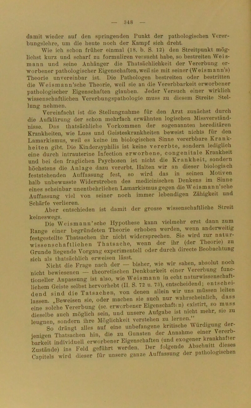 damit wieder auf den springenden Punkt der pathologischen Verer- bungslehre, um die heute noch der Kampf sich dreht. Wie ich schon früher einmal (18. b. S. 12) den Streitpunkt mög- lichst kurz und scharf zu formuliren versucht habe, so bestreiten Weis- mann und seine Anhänger die Thatsächlichkeit der Vererbung er- worbener pathologischer Eigenschaften, weil sie mit seiner (Weismann’s) Theorie unvereinbar ist. Die Pathologen bestreiten oder bestritten die Weismann’sche Theorie, weil sie an die Vererbbarkeit erworbener pathologischer Eigenschaften glauben. Jeder Versuch einer wirklich wissenschaftlichen Vererbungspathologie muss zu diesem Streite Stel- lung nehmen. Vereinfacht ist die Stellungnahme für den Arzt zunächst durch die Aufklärung der schon mehrfach erwähnten logischen Missverständ- nisse. Das thatsächliche Vorkommen der sogenannten hereditären Krankheiten, wie Lues und Geisteskrankheiten beweist nichts für den Lamarkismus, weil es keine im biologischen Sinne vererbbare Krank- heiten gibt. Die Kindersyphilis ist keine vererbte, sondern lediglich eine durch intrauterine Infection erworbene, congenitale Krankheit und bei den fraglichen Psychosen ist nicht die Krankheit, sondern höchstens die Anlage dazu vererbt. Halten wir an dieser biologisch feststehenden Auffassung fest, so wird das in seinen Motiven halb unbewusste Widerstreben des medicinischen Denkens im binne eines scheinbar unentbehrlichen Lamarkismus gegen die V eismann sehe Auffassung viel von seiner noch immer lebendigen Zähigkeit und Schärfe verlieren. Aber entschieden ist damit der grosse wissenschaftliche btreit keineswegs. Die Weismann’sche Hypothese kann vielmehr erst dann zum Range einer begründeten Theorie erhoben werden, wenn anderweitig festgestellte Thatsachen ihr nicht widersprechen. Sie wird zur natur- wissenschaftlichen Thatsache, wenn der ihr (der Theorie) zu Grunde liegende Vorgang experimentell oder durch directe Beobachtung sich als thatsächlich erweisen lässt. Nicht die Frage nach der — bisher, wie wir sahen, absolut noch nicht bewiesenen — theoretischen Denkbarkeit einer Vererbung func- tioueUer Anpassung ist also, wie Weismann in echt naturwissenschaft- lichem Geiste selbst hervorhebt (II. S. 72 u. 73), entscheidend; entschei- dend sind die Tatsachen, von denen allein wir uns müssen leiten lassen. „Beweisen sie, oder machen sie auch nur wahrscheinlich, dass eine solche Vererbung (sc. erworbener Eigenschaften) existirt, so muss dieselbe auch möglich sein, und unsere Aufgabe ist nicht mehr, sie zu leugnen, sondern ihre Möglichkeit verstehen zu lernen So drängt alles auf eine unbefangene kritische Würdigung der ienigen Thatsachen hin, die zu Gunsten der Annahme einer Verer - barfeit individuell erworbener Eigenschaften (und 7imt*indel ins Feld geführt werden. Der folgende Abschnitt diese Capitels wird dieser für unsere ganze Auffassung der pathologisc en