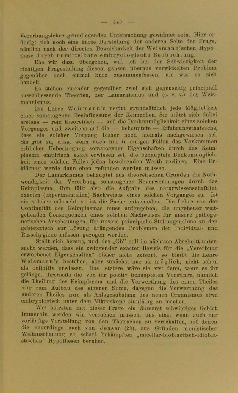 Vererbungslehre grundlegenden Untersuchung gewidmet sein. Hier er- übrigt sich noch eine kurze Darstellung der anderen Seite der Frage, nämlich nach der directen Beweisbarkeit der Weismann’schen Hypo- these durch unmittelbare embryologische Beobachtung. Ehe wir dazu übergehen, will ich bei der Schwierigkeit der richtigen Fragestellung diesem ganzen überaus verwickelten Problem gegenüber noch einmal kurz zusammenfassen, um was es sich handelt. Es stehen einander gegenüber zwei sich gegenseitig principiell ausschliessende Theorien, der Lamarkismus und (s. v. v.) der Weis- mannismus. Die Lehre Weismann’s negirt grundsätzlich jede Möglichkeit einer somatogenen Beeinflussung der Keimzellen. Sie stützt sich dabei erstens — rein theoretisch — auf die Denkunmöglichkeit eines solchen Vorganges und zweitens auf die — behauptete — Erfahrungstatsache, dass ein solcher Vorgang bisher noch niemals nachgewieseu sei. Sie gibt zu, dass, wenn auch nur in einigen Fällen das Vorkommen erblicher Uebertragung somatogener Eigenschaften durch das Keim- plasma empirisch exact erwiesen sei, die behauptete Denkunmöglich- keit eines solchen Falles jeden beweisenden Werth verliere. Eine Er- klärung werde dann eben gefunden werden müssen. Der Lamarkismus behauptet aus theoretischen Gründen die Not- wendigkeit der Vererbung somatogener Neuerwerbungen durch das Keimplasma. Ihm fällt also die Aufgabe des naturwissenschaftlich exacten (experimentellen) Nachweises eines solchen Vorganges zu. Ist ein solcher erbracht, so ist die Sache entschieden. Die Lehre von der Continuität des Keimplasmas muss aufgegeben, die ungeheuer weit- gehenden Consequenzen eines solchen Nachweises für unsere pathoge- netischen Anschauungen, für unsere principielle Stellungsnahme zu den gebieterisch zur Lösung drängenden Problemen der Individual- und Rassehygiene müssen gezogen werden. Stellt sich heraus, und das „Ob” soll im nächsten Abschnitt unter- sucht werden, dass ein zwingender exacter Beweis für die „Vererbung erworbener Eigenschaften” bisher nicht existirt, so bleibt die Lehre Weismann’s bestehen, aber zunächst nur als möglich, nicht schon als definitiv erwiesen. Das letztere wäre sie erst dann, wenn es ihr gelänge, ihrerseits die von ihr positiv behaupteten Vorgänge, nämlich die Theilung des Keimplasma und die Vorwerthung des einen Theiles nur zum Aufbau des eigenen Soma, dagegen die Verwerthung des anderen Theiles nur als Anlagesubstanz des neuen Organismus etwa embryologisch unter dem Mikroskope sinnfällig zu machen. Wir betreten mit dieser Frage ein äusserst schwieriges Gebiet. Immerhin werden wir versuchen müssen, uns eine, wenn auch nur vorläufige Vorstellung von den Thatsachen zu verschaffen, auf denen die neuerdings auch von Jensen (23), aus Gründen monistischer Weltanschauung so scharf bekämpften „micellar-bioblastisch-idiobla- stischen” Hypothesen beruhen.