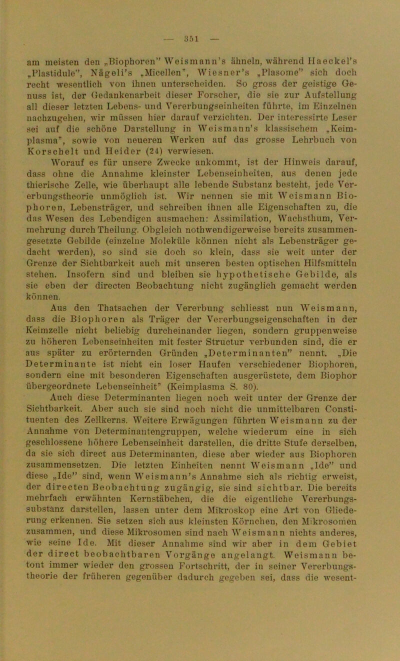 am meisten den „Biophoren” Weismann’s ähneln, während Haeckel’s „Plastidule”, Nägeli’s „Micellen”, Wiesner’s „Plasome” sich doch recht wesentlich von ihnen unterscheiden. So gross der geistige Ge- nuss ist, der Gedankenarbeit dieser Forscher, die sie zur Aufstellung all dieser letzten Lebens- und Vererbungseinheiten führte, iin Einzelnen nachzugehen, wir müssen hier darauf verzichten. Der interessirte Leser sei auf die schöne Darstellung in Weismann’s klassischem „Keim- plasma”, sowie von neueren Werken auf das grosse Lehrbuch von Korschelt und Heider (24) verwiesen. Worauf es für unsere Zwecke ankommt, ist der Hinweis darauf, dass ohne die Annahme kleinster Lebenseinheiten, aus denen jede thierische Zelle, wie überhaupt alle lebende Substanz besteht, jede Ver- erbungstheorie unmöglich ist. Wir nennen sie mit Weismann Bio- phoren, Lebensträger, und schreiben ihnen alle Eigenschaften zu, die das Wesen des Lebendigen ausmachen: Assimilation, Wachsthum, Ver- mehrung durch Theilung. Obgleich nothwendigerweise bereits zusammen- gesetzte Gebilde (einzelne Moleküle können nicht als Lebensträger ge- dacht werden), so sind sie doch so klein, dass sie weit unter der Grenze der Sichtbarkeit auch mit unseren besten optischen Hilfsmitteln stehen. Insofern sind und bleiben sie hypothetische Gebilde, als sie eben der directen Beobachtung nicht zugänglich gemacht werden können. Aus den Thatsachen der Vererbung schliesst nun Weismann, dass die Biophoren als Träger der Vererbuugseigenschaften in der Keimzelle nicht beliebig durcheinander liegen, sondern gruppenweise zu höheren Lebenseinheiten mit fester Structur verbunden sind, die er aus später zu erörternden Gründen „Determinanten” nennt. „Die Determinante ist nicht ein loser Haufen verschiedener Biophoren, sondern eine mit besonderen Eigenschaften ausgerüstete, dem Biophor übergeordnete Lebenseinheit” (Keimplasma S. 80). Auch diese Determinanten liegen noch weit unter der Grenze der Sichtbarkeit. Aber auch sie sind noch nicht die unmittelbaren Consti- tuenten des Zellkerns. Weitere Erwägungen führten Weismann zu der Annahme von Determinantengruppen, welche wiederum eine in sich geschlossene höhere Lebenseinheit darstellen, die dritte Stufe derselben, da sie sich direct aus Determinanten, diese aber wieder aus Biophoren zusammensetzen. Die letzten Einheiten nennt Weismann „Ide” und diese „Ide” sind, wenn Weismann’s Annahme sich als richtig erweist, der directen Beobachtung zugängig, sie sind sichtbar. Die bereits mehrfach erwähnten Kernstäbchen, die die eigentliche Vererbungs- substanz darstellen, lassen unter dem Mikroskop eine Art von Gliede- rung erkennen. Sie setzen sich aus kleinsten Körnchen, den Mikrosomen zusammen, und diese Mikrosomen sind nach Weismann nichts anderes, wie seine Ide. Mit dieser Annahme sind wir aber in dem Gebiet der direct beobachtbaren Vorgänge angelangt. Weismann be- tont immer wieder den grossen Fortschritt, der in seiner Vererbungs- theorie der früheren gegenüber dadurch gegeben sei, dass die wesent-