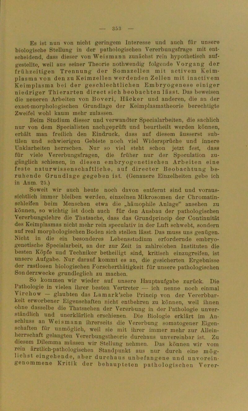Es ist nun von nicht geringem Interesse und auch für unsere biologische Stellung in der pathologischen Vorerbungsfrage mit ent- scheidend, dass dieser von Weismann zunächst rein hypothetisch auf- gestellte, weil aus seiner Theorie nothwendig folgende Vorgang der frühzeitigen Trennung der Somazellen mit activein Keim- plasma von den zu Keimzellen werdenden Zellen mit inactivem Keimplasma bei der geschlechtlichen Embryogenese einiger niedriger Thierarten direct sich beobachten lässt. Das beweisen die neueren Arbeiten von Boveri, Häcker und anderen, die an der exact-morphologischen Grundlage der Keimplasmatheorie berechtigte Zweifel wohl kaum mehr zulassen. Beim Studium dieser und verwandter Specialarbeiten, die sachlich nur von dem Specialisten nachgeprüft und beurtheilt werden können, erhält man freilich den Eindruck, dass auf diesem äusserst sub- tilen und schwierigen Gebiete noch viel Widersprüche und innere Unklarheiten herrschen. Nur so viel steht schon jetzt fest, dass für viele Vererbungsfragen, die früher nur der Speculation zu- gänglich schienen, in diesen embryogenetischen Arbeiten eine feste naturwissenschaftliche, auf directer Beobachtung be- ruhende Grundlage gegeben ist. (Genauere Einzelheiten gebe ich in Anm. 25.) Soweit wir auch heute noch davon entfernt sind und voraus- sichtlich immer bleiben werden, einzelnen Mikrosomen der Chromatin- schleifen beim Menschen etwa die „hätnophile Anlage” ansehen zu können, so wichtig ist doch auch für den Ausbau der pathologischen Vererbungslehre die Thatsache, dass das Grundprincip der Continuität des Keimplasmas nicht mehr rein speculativ in der Luft schwebt, sondern auf real morphologischen Boden sich stellen lässt. Das muss uns genügen. Nicht in die ein besonderes Lebensstudium erfordernde embryo- genetische Specialarbeit, an der zur Zeit in zahlreichen Instituten die besten Köpfe und Techniker betheiligt sind, kritisch einzugreifen, ist unsere Aufgabe. Nur darauf kommt es an, die gesicherten Ergebnisse der rastlosen biologischen Forscherthätigkeit für unsere pathologischen Sonderzwecke grundleglich zu machen. So kommen wir wieder auf unsere Hauptaufgabe zurück. Die Pathologie in vielen ihrer besten Vertreter — ich nenne noch einmal Virchow — glaubten das Lamark’sche Princip von der Vererbbar- keit erworbener Eigenschaften nicht entbehren zu können, weil ihnen ohne dasselbe die Thatsachen der Vererbung in der Pathologie unver- ständlich und unerklärlich erschienen. Die Biologie erklärt im An- schluss an Weismann ihrerseits die Vererbung somatogener Eigen- schaften für unmöglich, weil sie mit ihrer immer mehr zur Allein- herrschaft gelangten Vererbungstheorie durchaus unvereinbar ist. Zu diesem Dilemma müssen wir Stellung nehmen. Das können wir vom rein ärztlich-pathologischen Standpunkt aus nur durch eine mög- lichst eingehende, aber durchaus unbefangene und unvorein- genommene Kritik der behaupteten pathologischen Verer-