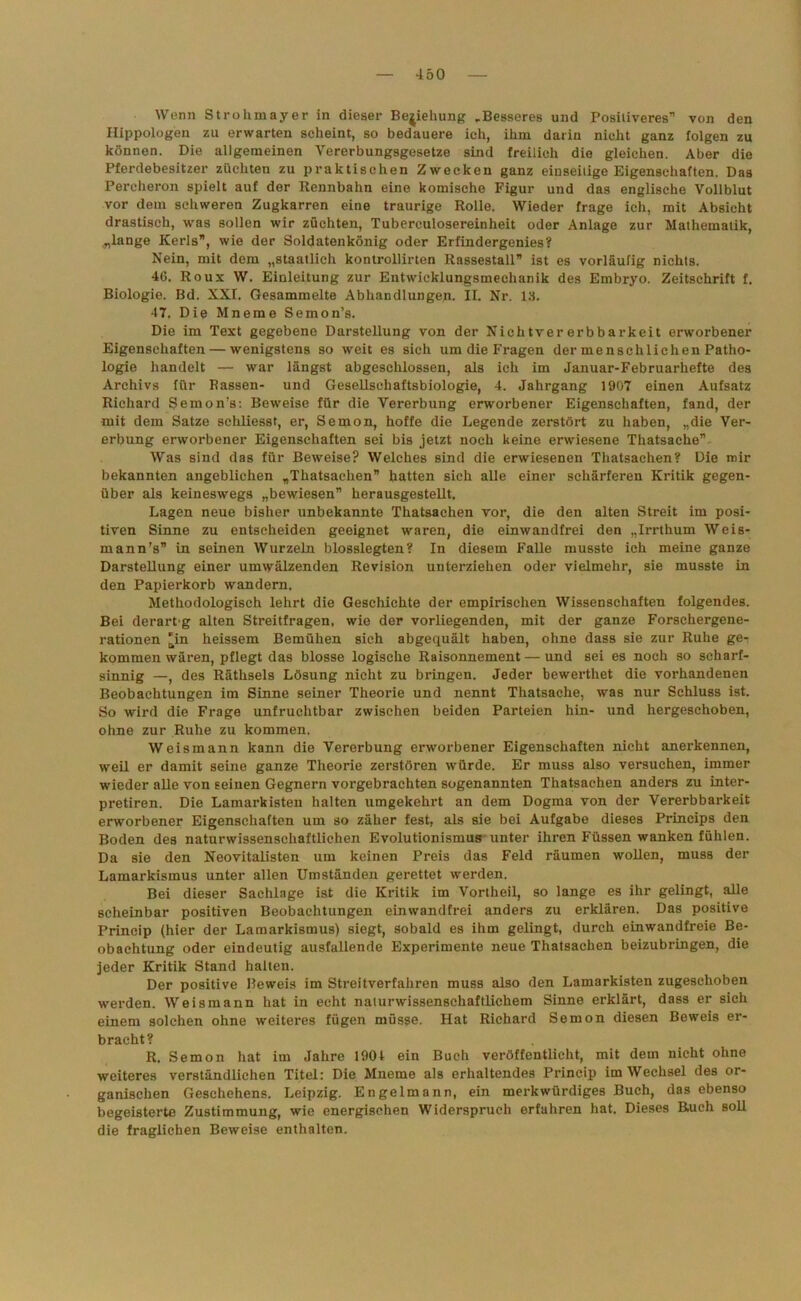 Wenn Strohmayer in dieser Beziehung „Besseres und Positiveres* von den Hippologen zu erwarten scheint, so bedauere ich, ihm darin nicht ganz folgen zu können. Die allgemeinen Vererbungsgesetze sind freilich die gleichen. Aber die Pferdebesitzer züchten zu praktischen Zwecken ganz einseitige Eigenschaften. Das Pereheron spielt auf der Rennbahn eine komische Figur und das englische Vollblut vor dem schweren Zugkarren eine traurige Rolle. Wieder frage ich, mit Absicht drastisch, was sollen wir züchten, Tuberculosereinheit oder Anlage zur Mathematik, .„lange Kerls”, wie der Soldatenkönig oder Erfindergenies? Nein, mit dem „staatlich kontrollirten Rassestall” ist es vorläufig nichts. 4(3. Roux W. Einleitung zur Entwicklungsmechanik des Embryo. Zeitschrift f. Biologie. Bd. XXI. Gesammelte Abhandlungen. II. Nr. 13. 47. Die Mneme Semon’s. Die im Text gegebene Darstellung von der Niehtvererbbarkeit erworbener Eigenschaften — wenigstens so weit es sich um die Fragen der menschlichen Patho- logie handelt — war längst abgeschlossen, als ich im Januar-Februarhefte des Archivs für Bassen- und Gesellsehaftsbiologie, 4. Jahrgang 1907 einen Aufsatz Richard Semon’s: Beweise für die Vererbung erworbener Eigenschaften, fand, der mit dem Satze schliesst, er, Semon, hoffe die Legende zerstört zu haben, „die Ver- erbung erworbener Eigenschaften sei bis jetzt noch keine erwiesene Thatsache” Was sind das für Beweise? Welches sind die erwiesenen Thatsachen? Die mir bekannten angeblichen „Thatsachen” hatten sich alle einer schärferen Kritik gegen- über als keineswegs „bewiesen” herausgestellt. Lagen neue bisher unbekannte Thatsachen vor, die den alten Streit im posi- tiven Sinne zu entscheiden geeignet waren, die einwandfrei den „Irrthum Weis- mann's” in seinen Wurzeln blosslegten? In diesem Falle musste ich meine ganze Darstellung einer umwälzenden Revision unterziehen oder vielmehr, sie musste in den Papierkorb wandern. Methodologisch lehrt die Geschichte der empirischen Wissenschaften folgendes. Bei derartg alten Streitfragen, wie der vorliegenden, mit der ganze Forschergene- rationen 'in heissem Bemühen sich abgequält haben, ohne dass sie zur Ruhe ge- kommen wären, pflegt das blosse logische Raisonnement — und sei es noch so scharf- sinnig —, des Räthsels Lösung nicht zu bringen. Jeder bewerthet die vorhandenen Beobachtungen im Sinne seiner Theorie und nennt Thatsache, was nur Schluss ist. So wird die Frage unfruchtbar zwischen beiden Parteien hin- und hergeschoben, ohne zur Ruhe zu kommen. Weismann kann die Vererbung erworbener Eigenschaften nicht anerkennen, weil er damit seine ganze Theorie zerstören würde. Er muss also versuchen, immer wieder alle von Eeinen Gegnern vorgebrachten sogenannten Thatsachen anders zu inter- pretiren. Die Lamarkisten halten umgekehrt an dem Dogma von der Vererbbarkeit erworbener Eigenschaften um so zäher fest, als sie bei Aufgabe dieses Princips den Boden des naturwissenschaftlichen Evolutionismus unter ihren Füssen wanken fühlen. Da sie den Neovitalisten um keinen Preis das Feld räumen wollen, muss der Lamarkismus unter allen Umständen gerettet werden. Bei dieser Sachlage ist die Kritik im Vortheil, so lange es ihr gelingt, alle scheinbar positiven Beobachtungen einwandfrei anders zu erklären. Das positive Princip (hier der Lamarkismus) siegt, sobald es ihm gelingt, durch einwandfreie Be- obachtung oder eindeutig ausfallende Experimente neue Thatsachen beizubringen, die jeder Kritik Stand halten. Der positive Beweis im Streitverfahren muss also den Lamarkisten zugeschoben werden. Weismann hat in echt naturwissenschaftlichem Sinne erklärt, dass er sich einem solchen ohne weiteres fügen müsse. Hat Richard Semon diesen Beweis er- bracht? R. Semon hat im Jahre 1904 ein Buch veröffentlicht, mit dem nicht ohne weiteres verständlichen Titel: Die Mneme als erhaltendes Princip im Wechsel des or- ganischen Geschehens. Leipzig. Engelmann, ein merkwürdiges Buch, das ebenso begeisterte Zustimmung, wie energischen Widerspruch erfahren hat. Dieses Ruch soll die fraglichen Beweise enthalten.