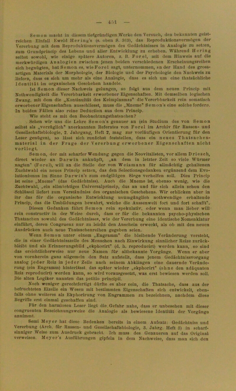 Semoii macht in diesem tiefgründigen Werke den Versuch, den bekannten geist- reichen Einfall Ewald Hering’s (s. oben S. 363), das Reproduktionsvermögen der Vererbung mit dem Reproduktionsvermögen des Gedächtnisses in Analogie zu setzen, zum Grundprincip des Lebens und aller Entwicklung zu erheben. Während Hering selbst sowohl, wie einige spätere Autoren, z. B. Forel, mit dem Hinweis auf die merkwürdigen Analogien zwischen jenen beiden verschiedenen Erscheinungsreihen sich begnügten, hat Semon es, wie Forel sagt, unternommen, ander Hand des gross- artigen Materials der Morphologie, der Biologie und der Psychologie den Nachweis zu liefern, dass es sich um mehr als eine Analogie, dass es sich um eine thatsäehliche Identität im organischen Geschehen handele. Ist Semon dieser Nachweis gelungen, so folgt aus dem neuen Princip mit Nothwendigkeit die Vererbbarkeit erworbener Eigenschaften. Mit demselben logischen Zwang, mit dem die „Kontinuität des Keimplasmas” die Vererbbarkeit rein somatisch erworbener Eigenschaften ausschliesst, muss die „Mneme” Semon’s eine solche fordern. In beiden Fällen also reine Deduction aus dem Princip. Wie steht es mit den Beobachtungsthatsaehen? . Sehen wir uns die Lehre Semon's genauer an (ein Studium des von Semon selbst als „vorzüglich” anerkannten Referates von Forel im Archiv für Rassen- und Gesellschaftsbiologie, 2. Jahrgang, Heft 2, mag zur vorläufigen Orientierung für den Leser genügen), so lässt sich zunächst feststellen, dass ein neues Thatsachen- material in der Frage der Vererbung erworbener Eigenschaften nicht vor liegt. Semon, der mit scharfer Wendung gegen die Neovitalisten, vor allem D rieseh, direct wieder an Darwin anknüpft, „an dem in letzter Zeit so viele Würmer nagten” (Forel), will an die Stelle der von Weismann für allmächtig gehaltenen Zuchtwahl ein neues Princip setzen, das den Selectionsgedanken ergänzend dem Evo- lutionismus im Sinne Darwin’s zum endgiltigen Siege verhelfen soll. Dies Princip ist seine „Mneme” (das Gedächtniss). Auch die Mneme ist, ebenso wenig, wie die Zuchtwahl, „ein allmächtiges Universalprineip, das an und für sich allein schon den Schlüssel liefert zum Verständnis des organischen Geschehens. Wir erblicken aber in ihr das für die organische Entwicklung unumgänglich nothwendige erhaltende Princip, das die Umbildungen bewahrt, welche die Aussenwelt fort und fort schafft”. Diesen Gedanken führt Semon rein spekulativ, oder wenn man lieber will rein eonstructiv in der Weise durch, dass er für die bekannten psycho-physiscben Thatsachen sowohl des Gedächtnisses, wie der Vererbung eine identische Nomenklatur einführt, deren Congruenz nur zu leicht den Anschein erweckt, als ob mit den neuen Ausdrücken auch neue Thatsaehenreihen gegeben seien. Wenn Semon unter einem „Engramm” die bleibende Veränderung versteht, die in einer Gedächtnisszelle des Menschen nach Einwirkung sinnlicher Reize zurück- bleibt und als Erinnerungsbild „ekphorirt” (d. h. reproducirt) werden kann, so sind das ersichtlicherweise nur neue Namen für altbekannte Vorgänge. Wenn er aber von vornherein ganz allgemein den Satz aufstellt, dass jenem Gedächtnissvorgang analog jeder Reiz in jeder Zelle nach seinem Abklingen eine dauernde Verände- rung (ein Engramm) hinterlässt, das später wieder „ekphorirt” (ohne den adäquaten Reiz reproducirt) werden kann, so wird vorausgesetzt, was erst bewiesen werden soll. Die alten Logiker nannten das petitio principii. Noch weniger gerechtfertigt dürfte es aber sein, die Thatsache, dass aus der befruchteten Eizelle ein Wesen mit bestimmten Eigenschaften sich entwickelt, eben- falls ohne weiteres als Ekphorirung von Engrammen zu bezeichnen, nachdem diese Begriffe erst einmal geschaffen sind. Für den harmlosen Leser liegt die Gefahr nahe, dass er unbesehen mit dieser congruenten Bezeichnungsweise die Analogie als bewiesene Identität der Vorgänge annimmt. Semi Meyer hat diese Bedenken bereits in einem Aufsatz: Gedächtniss und Vererbung (Arch. für Rassen- und Gesellschaftsbiologie, 3. Jahrg. Heft S) in scharf- sinniger Weise zum Ausdruck gebracht. Ich muss des Genaueren auf das Original verweisen. Meyers Ausführungen gipfeln in dem Nachweise, dass man sich den