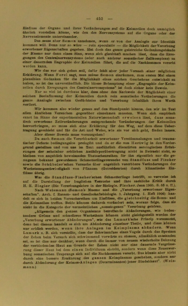 Einfluss der Organe und ihrer Veränderungen auf die Keimzellen doch unmöglich ähnlich vorstellen könne, wie den des Nervensystems auf die Organe oder der Nervenelemente untereinander. Das muss aber Semon annehmen, wenn er von der Analogie zur Identität kommen will. Denn nur so wäre — rein speculativ — die Möglichkeit der Vererbung erworbener Eigenschaften gegeben. Hat doch das ganze geistreiche Gedankengebäude der llneme nur dann einen Sinn, wenn sich glaubhaft machen lässt, dass die Erre- gungen des Centralnervensystems (oder auch anderer somatischer Zellkomplexe) zu einer dauernden Engraphie der Keimzellen führt, die auf die Nachkommen vererbt werden kann. Wie das vor sich gehen soll, dafür fehlt aber jeder Versuch einer möglichen Erklärung. Wenn Forel sagt, man müsse Semon einräumen, zum ersten Mal einen plausiblen Gedanken für die Möglichkeit eines solchen Geschehens entwickelt zu haben, so ist das unverständlich. Die blosse Behauptung einer „Engraphie der Keim- zellen durch Erregungen des Centralnervensystems’’ ist doch sicher kein Beweis. Nur so viel ist durchaus klar, dass ohne den Nachweis der Möglichkeit einer solchen Beeinflussung der Keimzellen durch rein somatische Veränderungen die ganze Analogie zwischen Gedächtniss und Vererbung inhaltlich ihren Werth verliert. Wir kommen also wieder genau auf den Standpunkt hinaus, den wir im Text allen ähnlichen Versuchen gegenüber einnehmen mussten. Wenn sich empirisch exact im Sinne der experimentellen Naturwissenschaft erweisen lässt, dass soma- tisch erworbene Zellveränderungen entsprechende Veränderungen der Keimzellen hervorbringen, so muss sich eine Erklärung für den Weg, auf dem diese Ueber- tragung geschieht und für die Art und Weise, wie sie vor sich geht, finden lassen. Aber dieser Beweis muss vorausgehen! Da auch Semon die Vererbbarkeit erworbener Verstümmelungen und trauma- tischer Defecte bedingungslos preisgibt und da er die von Ilertwig in den Vorder- grund gestellten und von uns im Text ausführlich discutirten serologischen Erfah- rungen der scheinbar erblichen Antikörperübertragung nicht in Betracht zieht, so bleiben von angeblich beweisenden Thatsachenreihen für ihn eigentlich nur die ge- nugsam bekannt gewordenen Schmetterlingsversuche von Standfuss und Fischer sowie die Schübeler'schen Versuche über angeblich vererbbare Veränderungen der Wachstumsgeschwindigkeit von Pflanzen (Getreidearten) durch klimatische Ein- flüsse übrig. Was die Standfuss-Fischer'schen Schmetterlinge betrifft, so verweise ich auf die Darstellung der fraglichen Versuche und ihre sachliche Kritik durch H. E. Ziegler (Die Vererbungslehre in der Biologie. Fischer. Jena 1905. S. 53 u. ff.). Nach Weismann (Semon’s Mneme und die „Vererbung erworbener Eigen- schaften”. Arch. f. Rassen- und Gesellschaftsbiologie. 3. Jahrgang. 1. Heft 1906) han- delt es sich in beiden Versuchsreihen um Einflüsse, die gleichzeitig die Soma- und die Keimzellen treffen. Beide können dadurch verändert sein, woraus folge, dass sie nicht in die Kategorie der vermeintlichen „somatogenen” Vererbung gehören. „Allgemein den ganzen Organismus betreffende Abänderungen, wie bedeu- tendere Grösse und schnelleres Wachsthum können nicht gleichgestellt werden der „Vererbung erworbener Abänderungen”, wie das Lamark sehe Princip voraussetzt, denn bei diesem handelt es sich um Abänderung einzelner Theile, und diese können nur erblich werden, wenn ihre Anlagen im Keimplasma abändern. 'Wenn Lamark z. B. sich vorstellte, dass der Schwimmfuss eines Vogels durch das Spreizen der Zehen beim Versuch sich schwimmend vorwärts zu stossen, allmählich entstanden sei, so ist dies nur denkbar, wenn durch die immer von neuem wiederholte Dehnung der verbindenden Haut am Grunde der Zehen nicht nur eine dauernde Vergrösse- rung dieser Haut bei dem einen Individuum eintritt, sondern wenn diese Neuerwer- bung somatischen Ursprungs sich auf die Nachkommen vererbt. Das könnte aber nicht durch eine bessere Ernährung des ganzen Keimplasmas geschehen, sondern nur durch Abänderung der Keimes-Anlagen (Determinanten) jener Bindehhaut”. (Wois- mann.)