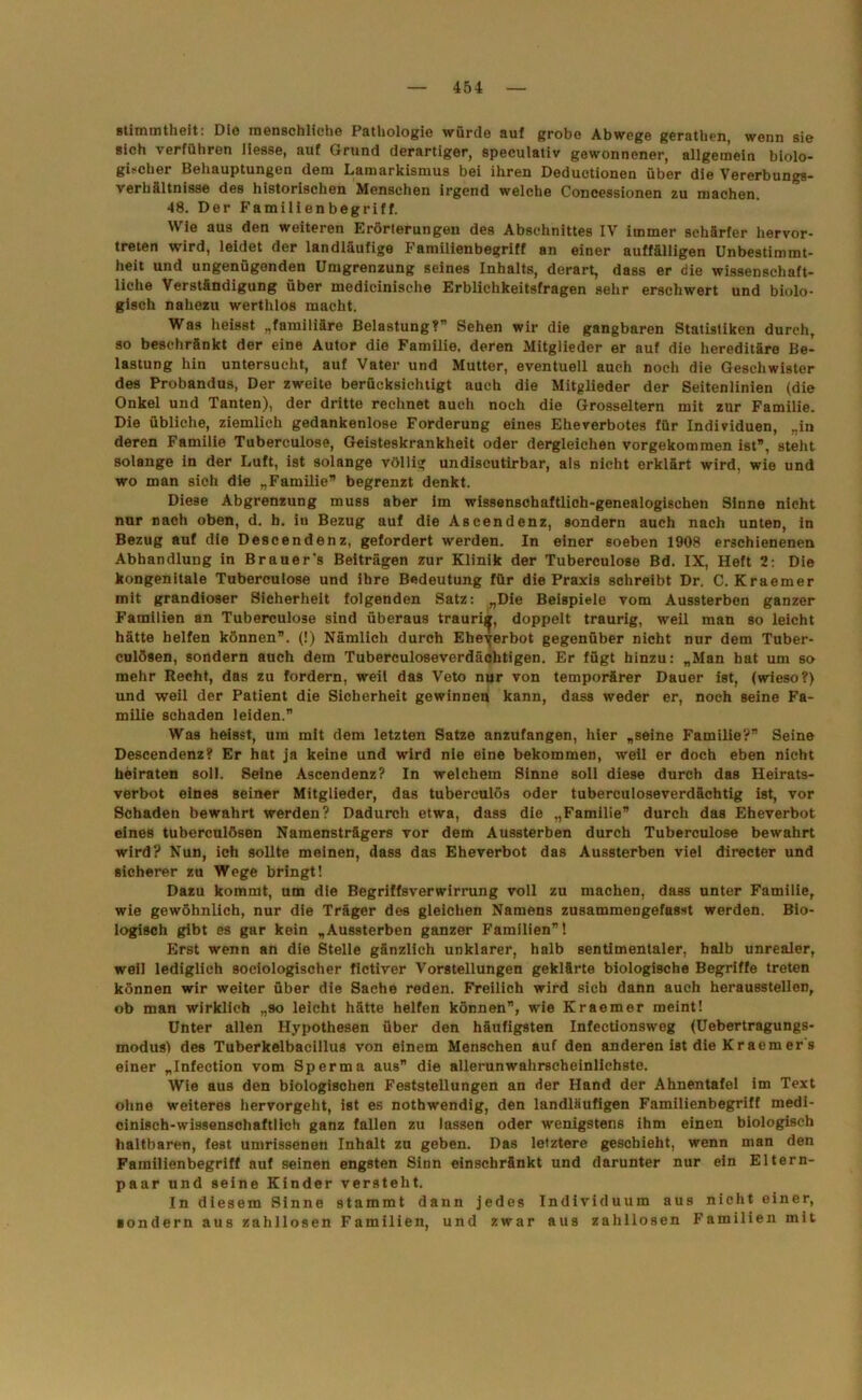 stimmtheit: Dlo menschliche Pathologie würde auf grobe Abwege gerathen, wenn sie sich verführen Hesse, auf Grund derartiger, speculativ gewonnener, allgemein biolo- gischer Behauptungen dem Lamarkismus bei ihren Deductionen über die Vererbungs- verhältnisse des historischen Menschen irgend welche Concessionen zu machen. 48. Der Familienbegriff. Wie aus den weiteren Erörterungen des Abschnittes IV immer schärfer hervor- treten wird, leidet der landläufige Familienbegriff an einer auffälligen Unbestimmt- heit und ungenügenden Umgrenzung seines Inhalts, derart, dass er die wissenschaft- liche Verständigung über medieinische Erblichkeitsfragen sehr erschwert und biolo- gisch nahezu werthlos macht. Was heisst „familiäre Belastung?” Sehen wir die gangbaren Statistiken durch, so beschränkt der eine Autor die Familie, deren Mitglieder er auf die hereditäre Be- lastung hin untersucht, auf Vater und Mutter, eventuell auch noch die Geschwister des Probandus, Der zweite berücksichtigt auch die Mitglieder der Seitenlinien (die Onkel und Tanten), der dritte rechnet auch noch die Grosseltern mit zur Familie. Die übliche, ziemlich gedankenlose Forderung eines Eheverbotes für Individuen, „in deren Familie Tuberculose, Geisteskrankheit oder dergleichen vorgekommen ist”, steht solange in der Luft, ist solange völlig undiscutirbar, als nicht erklärt wird, wie und wo man sich die „Familie” begrenzt denkt. Diese Abgrenzung muss aber im wissenschaftlich-genealogischen Sinne nicht nur nach oben, d. h. iu Bezug auf die Ascendenz, sondern auch nach unten, in Bezug auf die Descendenz, gefordert werden. In einer soeben 1908 erschienenen Abhandlung in Brauer's Beiträgen zur Klinik der Tuberculose Bd. IX, Heft 2: Die kongenitale Tuberculose und ihre Bedeutung für die Praxis schreibt Dr. C. Kraemer mit grandioser Sicherheit folgenden Satz: „Die Beispiele vom Aussterben ganzer Familien an Tuberculose sind überaus traurig, doppelt traurig, weil man so leicht hätte helfen können”. (!) Nämlich durch Ebeyerbot gegenüber nicht nur dem Tuber- culösen, sondern auch dem Tuberculoseverdächtigen. Er fügt hinzu: „Man bat um so mehr Recht, das zu fordern, weil das Veto nur von temporärer Dauer ist, (wieso?) und weil der Patient die Sicherheit gewinnen kann, dass weder er, noch seine Fa- milie schaden leiden.” Was heisst, um mit dem letzten Satze anzufangen, hier „seine Familie?” Seine Descendenz? Er hat ja keine und wird nie eine bekommen, weil er doch eben nicht heiraten soll. Seine Ascendenz? In welchem Sinne soll diese durch das Heirats- verbot eines seiner Mitglieder, das tuberculös oder tubereuloseverdächtig ist, vor Schaden bewahrt werden? Dadurch etwa, dass die „Familie” durch das Eheverbot eines tuberculösen Namensträgers vor dem Aussterben durch Tuberculose bewahrt wird? Nun, ich sollte meinen, dass das Eheverbot das Aussterben viel directer und sicherer zu Wege bringt! Dazu kommt, um die Begriffsverwirrung voll zu machen, dass unter Familie, wie gewöhnlich, nur die Träger des gleichen Namens zusammengefasst werden. Bio- logisch gibt es gar kein „Aussterben ganzer Familien”! Erst wenn an die Stelle gänzlich unklarer, halb sentimentaler, halb unrealer, weil lediglich sociologischer fictiver Vorstellungen geklärte biologische Begriffe treten können wir weiter über die Sache reden. Freilich wird sich dann auch heraussteilen, ob man wirklich „so leicht hätte helfen können”, wie Kraemer meint! Unter allen Hypothesen über den häufigsten Infectionsweg (Uebertragungs- modusl des Tuberkelbacillus von einem Menschen auf den anderen ist die Kraemer s einer „Infection vom Sperma aus” die allerunwahrscheinlichste. Wie aus den biologischen Feststellungen an der Hand der Ahnentafel im Text ohne weiteres hervorgeht, ist es nothwendig, den landläufigen Familienbegriff medi- cinisch-wissenschaftlich ganz fallen zu lassen oder wenigstens ihm einen biologisch haltbaren, fest umrissenen Inhalt zu geben. Das letztere geschieht, wenn man den Familienbegriff auf seinen engsten Sinn einschränkt und darunter nur ein Eltern- paar und seine Kinder versteht. In diesem Sinne stammt dann jedes Individuum aus nicht einer, «ondern aus zahllosen Familien, und zwar aus zahllosen Familien mit