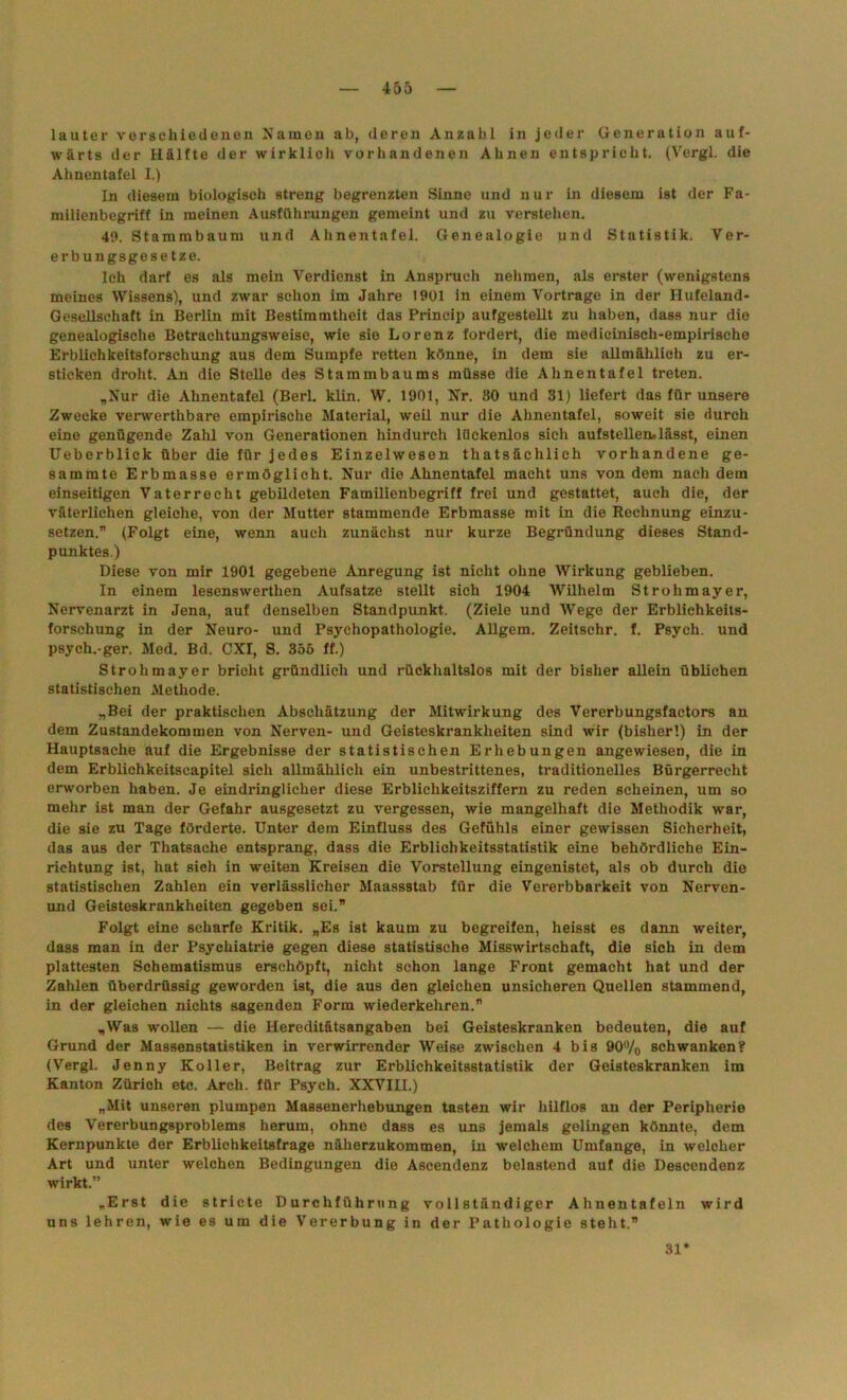 lauter verschiedenen Namen ab, deren Anzahl in jeder Generation auf- wärts der Hälfte der wirklich vorhandenen Ahnen entspricht. (Vergl. die Ahnentafel I.) In diesem biologisch streng begrenzten Sinne und nur in diesem ist der Fa- milienbegriff in meinen Ausführungen gemeint und zu verstehen. 40. Stammbaum und Ahnentafel. Genealogie und Statistik. Ver- erbungsgesetze. Ich darf es als mein Verdienst in Anspruch nehmen, als erster (wenigstens meines Wissens), und zwar schon im Jahre 1901 in einem Vortrage in der Hufeland- Gesellschaft in Berlin mit Bestimmtheit das Prineip aufgestellt zu haben, dass nur die genealogische Betrachtungsweise, wie sie Lorenz fordert, die medicinisch-empirische Erblichkeitsforschung aus dem Sumpfe retten könne, in dem sie allmählich zu er- sticken droht. An die Stelle des Stammbaums müsse die Ahnentafel treten. „Nur die Ahnentafel (Berl. klin. W. 1901, Nr. 30 und 31) liefert das für unsere Zwecke verwerthbare empirische Material, weil nur die Ahnentafel, soweit sie durch eine genügende Zahl von Generationen hindurch lückenlos sich aufstellenulässt, einen Ueberblick über die für jedes Einzelwesen thatsächlich vorhandene ge- sammte Erbmasse ermöglicht. Nur die Ahnentafel macht uns von dem nach dem einseitigen Vaterrecht gebildeten Familienbegriff frei und gestattet, auch die, der väterlichen gleiche, von der Mutter stammende Erbmasse mit in die Rechnung einzu- setzen.” (Folgt eine, wenn auch zunächst nur kurze Begründung dieses Stand- punktes.) Diese von mir 1901 gegebene Anregung ist nicht ohne Wirkung geblieben. In einem lesenswerthen Aufsatze stellt sich 1904 Wilhelm Strohmayer, Nervenarzt in Jena, auf denselben Standpunkt. (Ziele und Wege der Erblichkeits- forschung in der Neuro- und Psychopathologie. Allgem. Zeitschr. f. Psych. und psych.-ger. Med. Bd. CXI, S. 355 ff.) Strohmayer bricht gründlich und rückhaltslos mit der bisher allein üblichen statistischen Methode. „Bei der praktischen Abschätzung der Mitwirkung des Vererbungsfactors an dem Zustandekommen von Nerven- und Geisteskrankheiten sind wir (bisher!) in der Hauptsache auf die Ergebnisse der statistischen Erhebungen angewiesen, die in dem Erblichkeitscapitel sich allmählich ein unbestrittenes, traditionelles Bürgerrecht erworben haben. Je eindringlicher diese Erblichkeitsziffem zu reden scheinen, um so mehr ist man der Gefahr ausgesetzt zu vergessen, wie mangelhaft die Methodik war, die sie zu Tage förderte. Unter dem Einfluss des Gefühls einer gewissen Sicherheit, das aus der Thatsache entsprang, dass die Erblichkeitsstatistik eine behördliche Ein- richtung ist, hat sich in weiten Kreisen die Vorstellung eingenistet, als ob durch die statistischen Zahlen ein verlässlicher Maassstab für die Vererbbarkeit von Nerven- und Geisteskrankheiten gegeben sei. Folgt eine scharfe Kritik. „Es ist kaum zu begreifen, heisst es dann weiter, dass man in der Psychiatrie gegen diese statistische Misswirtschaft, die sich in dem plattesten Schematismus erschöpft, nicht schon lange Front gemacht hat und der Zahlen überdrüssig geworden ist, die aus den gleichen unsicheren Quellen stammend, in der gleichen nichts sagenden Form wiederkehren.” „Was wollen — die Hereditätsangaben bei Geisteskranken bedeuten, die auf Grund der Massenstatistiken in verwirrender Weise zwischen 4 bis 90% schwanken? (Vergl. Jenny Koller, Beitrag zur Erblichkeitsstatistik der Geisteskranken im Kanton Zürich etc. Arch. für Psych. XXVIII.) „Mit unseren plumpen Massenerhebungen tasten wir hilflos an der Peripherie des Vererbungsproblems herum, ohne dass es uns jemals gelingen könnte, dem Kernpunkte der Erblichkeitsfrage näherzukommen, in welchem Umfange, in welcher Art und unter welchen Bedingungen die Ascendenz belastend auf die Descendenz wirkt.” „Erst die stricte Durchführung vollständiger Ahnentafeln wird uns lehren, wie es um die Vererbung in der Pathologie steht.” 31