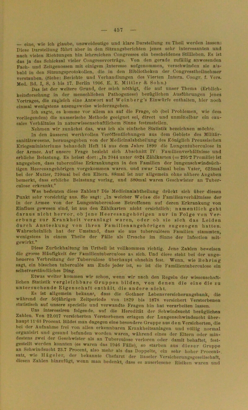 — eine wie ich glaube, unzweideutige und klare Darstellung zu Theil werden lassen: Diese Darstellung führt aber in den Sitzungsberichten jenes sehr interessanten und nach vielen Richtungen hin lehrreichen Congresses ein bescheidenes Stillleben. Es ist das ja das Schicksal vieler Congressvorträge. Von den gerade zufällig anwesenden Fach- und Zeitgenossen mit einigem Interesse aufgenommen, verschwinden sie als- bald in den Sitzungsprotokollen, die in den Bibliotheken der Congresstheilnehmer verstauben. (Siehe: Berichte und Verhandlungen des Vierten Intern. Congr. f. Vers. Med. Bd. I, S. 5 bis 17. Berlin 1006. E. E. Mittler & Sohn.) Das ist der weitere Grund, der mich nöthigt, die auf unser Thema (Erblich- keitsforschung in der menschlichen Pathogenese) bezüglichen Ausführungen jenes Vortrages, die zugleich eine Antwort auf Weinberg’s Einwürfe enthalten, hier noch einmal wenigstens auszugsweise wiederzugeben. Ich sagte, es komme vor allem an auf die Frage, ob (bei Problemen, wie dem vorliegenden) die numerische Methode geeignet sei, direct und unmittelbar ein cau- sales Verhältniss in naturwissenschaftlichem Sinne festzustellen. Nehmen wir zunächst das, was ich als einfache Statistik bezeichnen möchte. In den äusserst werthvollen Veröffentlichungen aus dem Gebiete des Militär- sanitätswesens, herausgegeben von der Medicinalabtheiiung des Königlich Preussischen Kriegsministeriums behandelt Heft 14 aus dem Jahre 1899 die Lungentuberculose in der Armee. Auf unsere Frage bezieht sich Abschnitt IV: Familienverhältnisse und erbliche Belastung. Es heisst dort: „In 2044 unter 6924 Zählkarten (= 295’2 Promille) ist angegeben, das3 tuberculöse Erkrankungen in den Familien der lungenschwindsüch- tigen Heeresangehörigen vorgekommen waren, und zwar 743mal beim Vater, 623mal bei der Mutter, 210mal bei den Eltern. 88raal ist nur allgemein ohne nähere Angaben bemerkt, dass erbliche Belastung vorlag, und 380mal waren Geschwister an Tuber- culose erkrankt.” Was bedeuten diese Zahlen? Die Medicinalabtheiiung drückt sich über diesen Punkt sehr vorsichtig aus. Sie sagt: „In welcher Weise die Familienverhältnisse der in der Armee von der Lungentuberculose Betroffenen auf deren Erkrankung von Einfluss gewesen sind, ist aus den Zählkarten nicht ersichtlich; namentlich geht daraus nicht hervor, ob jene Heeresangehörigen nur in Folge von Ver- erbung zur Krankheit veranlagt waren, oder ob sie sich das Leiden durch Ansteckung von ihren Familienangehörigen zugezogen hatten. Wahrscheinlich hat der Umstand, dass sie aus tubereulösen Familien stammten, wenigstens in einem Theile der Fälle als Ursache im Sinne der Infeetion mit- gewirkt.” Diese Zurückhaltung im Urtheil ist vollkommen richtig. Jene Zahlen beweisen die grosse Häufigkeit der Familientuberculose au sich. Und diese steht bei der unge- heueren Verbreitung der Tuberculöse überhaupt ohnehin fest. Wenn, wie Behring sagt, ein bisschen tuberculös am Ende jeder ist, so ist die Familientuberculose ein selbstverständliches Ding. Etwas weiter kommen wir schon, wenn wir nach den Regeln der wissenschaft- lichen Statistik vergleichbare Gruppen bilden, von denen die eine die zu untersuchende Eigenschaft enthält, die andere nicht. Es ist allgemein bekannt, dass die Gothaer Lebensversicherungsbank, die während der 50jährigen Zeitperiode von 1829 bis 1878 versichert Verstorbenen statistisch auf unsere speeielle und verwandte Fragen hin hat verarbeiten lassen. Uns interessiren folgende, auf die Heredität der Schwindsucht bezüglichen Zahlen. Von 22.017 versicherten Verstorbenen erlagen der Lungenschwindsucht über- haupt 11‘63 Procent. Bildet man dagegen eine besondere Gruppe aus den Versicherten, die bei der Aufnahme frei von allen erkennbaren Krankheitsanlagen und völlig normal organisirt und gesund befunden worden waren, während eines der Eltern oder min- destens zwei der Geschwister als an Tuberculöse verloren oder damit behaftet, fest- gestellt werden konnten (es waren das 1946 Fälle), so starben aus dieser Gruppe an Schwindsucht 23.7 Procent, also mehr als das Doppelte, ein sehr hoher Procent-, satz, wie Ilägeler, der bekannte Chefarzt der Baseler Versicherungsgesellschaft, diesen Zahlen hinzufügt, wenn man bedenkt, dass es auserlesene Risiken waren und