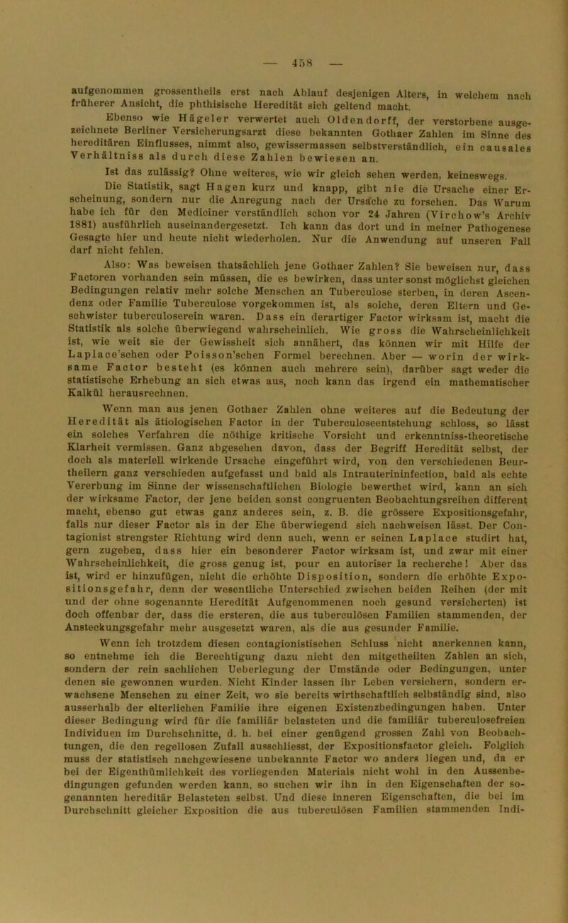 aufgenommen grossentheils erst nach Ablauf desjenigen Alters, in welchem nach früherer Ansicht, die phthisische Heredität sich geltend macht. Ebenso wie Hägeier verwertet auch Olden dorff, der verstorbene ausge- zeichnete Berliner Versicherungsarzt diese bekannten Gothaer Zahlen im Sinne des hereditären Einflusses, nimmt also, gewissermassen selbstverständlich, ein causales Verhältniss als durch diese Zahlen bewiesen an. Ist das zulässig? Ohne weiteres, wie wir gleich sehen werden, keineswegs. Die Statistik, sagt Hagen kurz und knapp, gibt nie die Ursache einer Er- scheinung, sondern nur die Anregung nach der Ursache zu forschen. Das Warum habe ich für den Mediciner verständlich schon vor 24 Jahren (Virchow’s Archiv 1881) ausführlich auseinandergesetzt. Ich kann das dort und in meiner Pathogenese Gesagte hier und heute nicht wiederholen. Nur die Anwendung auf unseren Fall darf nicht fehlen. Also: Was beweisen thatsächlich jene Gothaer Zahlen? Sie beweisen nur, dass Factoren vorhanden sein müssen, die es bewirken, dass unter sonst möglichst gleichen Bedingungen relativ mehr solche Menschen an Tuberculose sterben, in deren Ascen- denz oder Familie Tuberculose vorgekommen ist, als solche, deren Eltern und Ge- schwister tuberculoserein waren. Dass ein derartiger Factor wirksam ist, macht die Statistik als solche überwiegend wahrscheinlich. Wie gross die Wahrscheinlichkeit ist, wie weit sie der Gewissheit sich annähert, das können wir mit Hilfe der Laplace'schen oder Poisson’schen Formel berechnen. Aber — worin der wirk- same Factor besteht (es können auch mehrere sein), darüber sagt weder die statistische Erhebung an sich etwas aus, noch kann das irgend ein mathematischer Kalkül herausrechnen. Wenn man aus jenen Gothaer Zahlen ohne weiteres auf die Bedeutung der Heredität als ätiologischen Factor in der Tuberculoseentstehung schloss, so lässt ein solches Verfahren die nöthige kritische Vorsicht und erkenntniss-theoretische Klarheit vermissen. Ganz abgesehen davon, dass der Begriff Heredität selbst, der doch als materiell wirkende Ursache eingeführt wird, von den verschiedenen Beur- theilern ganz verschieden aufgefasst und bald als Intrauterininfection, bald als echte Vererbung im Sinne der wissenschaftlichen Biologie bewerthet wird, kann an sich der wirksame Factor, der jene beiden sonst congruenten Beobachtupgsreihen different macht, ebenso gut etwas ganz anderes sein, z. B. die grössere Expositionsgefahr, falls nur dieser Factor als in der Ehe überwiegend sich nachweisen lässt. Der Con- tagionist strengster Richtung wird denn auch, wenn er seinen Laplace studirt hat, gern zugeben, dass hier ein besonderer Factor wirksam ist, und zwar mit einer Wahrscheinlichkeit, die gross genug ist, pour en autoriser la reeherche! Aber das ist, wird er hinzufügen, nicht die erhöhte Disposition, sondern die erhöhte Expo- sitionsgefahr, denn der wesentliche Unterschied zwischen beiden Reihen (der mit und der ohne sogenannte Heredität Aufgenommenen noch gesund versicherten) ist doch offenbar der, dass die ersteren, die aus tuberculösen Familien stammenden, der Ansteckungsgefahr mehr ausgesetzt waren, als die aus gesunder Familie. Wenn ich trotzdem diesen contagionistischen Schluss nicht anerkennen kann, so entnehme ich die Berechtigung dazu nicht den mitgetheilten Zahlen an sieh, sondern der rein sachlichen Ueberlegung der Umstände oder Bedingungen, unter denen sie gewonnen wurden. Nicht Kinder lassen ihr Leben versichern, sondern er- wachsene Menschen zu einer Zeit, wo sie bereits wirthschaftlich selbständig sind, also ausserhalb der elterlichen Familie ihre eigenen Existenzbedingungen haben. Unter dieser Bedingung wird für die familiär belasteten und die familiär tuberculosefreien Individuen im Durchschnitte, d. h. bei einer genügend grossen Zahl von Beobach- tungen, die den regellosen Zufall ausschliesst, der Expositionsfaetor gleich. Folglich muss der statistisch nachgewiesene unbekannte Factor wo anders liegen und, da er bei der Eigenthümlichkeit des vorliegenden Materials nicht wohl in den Aussenbe- dingungen gefunden werden kann, so suchen wir ihn in den Eigenschaften der so- genannten hereditär Belasteten selbst. Und diese inneren Eigenschaften, die bei im Durchschnitt gleicher Exposition die aus tuberculösen Familien stammenden Indi-
