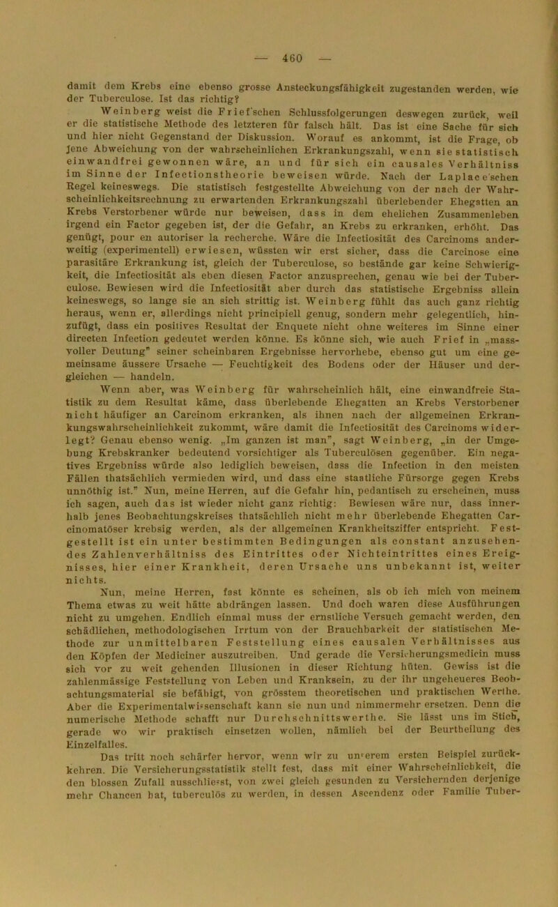 damit dem Krebs eine ebenso grosse Ansteckungsfähigkeit zugestanden werden, wie der Tuberculose. Ist das richtig? Weinberg weist die Frief'schen Schlussfolgerungen deswegen zurück, weil er die statistische Methode des letzteren für falsch hält. Das ist eine Sache für sich und hier nicht Gegenstand der Diskussion. Worauf es ankommt, ist die Frage, ob Jene Abweichung von der wahrscheinlichen Erkrankungszahl, wenn sie statistisch einwandfrei gewonnen wäre, an und für sich ein causales Verhältniss im Sinne der Infectionstheorie beweisen würde. Nach der Laplac eschen Regel keineswegs. Die statistisch festgestellte Abweichung von der nach der Wahr- scheinlichkeitsrechnung zu erwartenden Erkrankungszahl überlebender Ehegatten an Krebs Verstorbener würde nur beweisen, dass in dem ehelichen Zusammenleben irgend ein Factor gegeben ist, der die Gefahr, an Krebs zu erkranken, erhöht. Das genügt, pour en autoriser la recherche. Wäre die Infectiosität des Carcinoms ander- weitig (experimentell) erwiesen, wüssten wir erst sicher, dass die Carcinose eine parasitäre Erkrankung ist, gleich der Tuberculose, so bestände gar keine Schwierig- keit, die Infectiosität als eben diesen Factor anzusprechen, genau wie bei der Tuber- culose. Bewiesen wird die Infectiosität aber durch das statistische Ergebniss allein keineswegs, so lange sie an sich strittig ist. Weinberg fühlt das auch ganz richtig heraus, wenn er, allerdings nicht principiell genug, sondern mehr gelegentlich, hin- zufügt, dass ein positives Resultat der Enquete nicht ohne weiteres im Sinne einer directen Infection gedeutet werden könne. Es könne sich, wie auch Frief in „mass- voller Deutung” seiner scheinbaren Ergebnisse hervorhebe, ebenso gut um eine ge- meinsame äussere Ursache — Feuchtigkeit des Bodens oder der Häuser und der- gleichen — handeln. Wenn aber, was Weinberg für wahrscheinlich hält, eine einwandfreie Sta- tistik zu dem Resultat käme, dass überlebende Ehegatten an Krebs Verstorbener nicht häufiger an Carcinom erkranken, als ihnen nach der allgemeinen Erkran- kungswahrscheinlichkeit zukommt, wäre damit die Infectiosität des Carcinoms wider- legt? Genau ebenso wenig. „Im ganzen ist man”, sagt Weinberg, „in der Umge- bung Krebskranker bedeutend vorsichtiger als Tuberculösen gegenüber. Ein nega- tives Ergebniss würde also lediglich beweisen, dass die Infection in den meisten Fällen thatsächlich vermieden wird, und dass eine staatliche Fürsorge gegen Krebs unnöthig ist.” Nun, meine Herren, auf die Gefahr hin, pedantisch zu erscheinen, muss ich sagen, auch das ist wieder nicht ganz richtig: Bewiesen wäre nur, dass inner- halb jenes Beobachtungskreises thatsächlich nicht mehr überlebende Ehegatten Car- cinomatöser krebsig werden, als der allgemeinen Krankheitsziffer entspricht. Fest- gestellt ist ein unter bestimmten Bedingungen als constant anzusehen- des Zahlenverhältniss des Eintrittes oder Nichteintrittes eines Ereig- nisses, hier einer Krankheit, deren Ursache uns unbekannt ist, weiter nichts. Nun, meine Herren, fast könnte es scheinen, als ob ich mich von meinem Thema etwas zu weit hätte abdrängen lassen. Und doch waren diese Ausführungen nicht zu umgehen. Endlich einmal muss der ernstliche Versuch gemacht werden, den schädlichen, methodologischen Irrtum von der Brauchbarkeit der statistischen Me- thode zur unmittelbaren Feststellung eines causalen Verhältnisses aus den Köpfen der Medieiner auszutreiben. Und gerade die Versnherungsmedicin muss sich vor zu weit gehenden Illusionen in dieser Richtung hüten. Gewiss ist die zahlenmässige Feststellung von Leben und Kranksein, zu der ihr ungeheueres Beoh- achtungsmaterial sie befähigt, von grösstem theoretischen und praktischen Werthe. Aber die Experimentalwissenschaft kann sie nun und nimmermehr ersetzen. Denn die numerische Methode schafft nur Durchschnittswerthe. Sie lässt uns im Stieb, gerade wo wir praktisch einsetzen wollen, nämlich bei der Beurtheilung des Einzelfalles. Das tritt noch schärfer hervor, wenn wir zu unserem ersten Beispiel zurück- kehren. Die Versicherungsstatistik stellt fest, dass mit einer Wahrscheinlichkeit, die den blossen Zufall ausschliesst, von zwei gleich gesunden zu Versichernden derjenige mehr Chancen hat, tuberculös zu werden, in dessen Ascendenz oder Familie Tuber-
