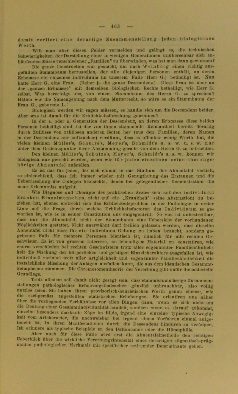 damit verliert eine derartige Zusammenstellung jeden biologischen W erth. Will man aber diesen Fehler vermeiden und gelingt es, die technischen Schwierigkeiten der Darstellung einer in wenigen Generationen unübersehbar sich an- häufenden Masse verschiedener „Familien” zu überwinden, was hat man dann gewonnen? Die ganze Construction war gemacht, um nach Weinberg einen richtig aus- gefüllten Stammbaum herzusteUen, der alle diejenigen Personen enthält, an deren Erbmasse ein einzelnes Individuum (in unserem Falle Herr G.) betheiligt ist. Nun hatte Herr G. eine Frau. (Daher ja die ganze Descendenz.) Diese Frau ist aber an der „ganzen Erbmasse” mit demselben biologischen Rechte betheiligt, wie Herr G. selbst. Was berechtigt uns, von einem Stammbaum des Herrn G. zu sprechen? Hätten wir die Namengebung nach dem Mutterrecht, so wäre es ein Stammbaum der Frau G., geborene L.! Biologisch werden wir sagen müssen, es handle sich um die Descendenz beider. Aber was ist damit für die Erblichkeitsforsehung gewonnen? In der 4. oder 5. Generation der Descendenz, an deren Erbmasse diese beiden Personen betheiligt sind, ist der von ihnen stammende Keimantheil bereits derartig durch Zuflüsse von zahllosen anderen Seiten her (aus den Familien, deren Namen in der Descendenz nur auftauchen) verdünnt, dass es offenbar wenig Werth hat, die vielen kleinen Müllers, Scliulze's, Meyers, Sclimidt’s u. s. w. u. s. w. nur unter dem Gesichtspunkte ihrer Abstammung gerade von dem Herrn G. zu betrachten. Den kleinen Müller’s, Scliulze's, Meyer’s, Schmidt’s u. s. w. können wir biologisch nur gerecht werden, wenn wir für jeden einzelnen seine ihm zuge- hörige Ahnentafel aufstellen. Es ist das für jeden, der sich einmal in das Studium der Ahnentafel vertieft, so einleuchtend, dass ich immer wieder mit Genugthuung das Erstaunen und die Ueberraschung der Collegen beobachte, denen bei gelegentlicher Demonstration die neue Erkenntniss aufgeht. Wie Diagnose und Therapie des praktischen Arztes sich auf den individuell kranken Einzelmenschen, nicht auf die „Krankheit” (eine Abstraction) zu be- ziehen hat, ebenso erstreckt sich das Erbliehkeitsproblem in der Pathologie in erster Linie auf die Frage, durch welche Erblichkeitsfactoren das Individuum so ge- worden ist, wie es in seiner Constitution uns entgegentritt. So viel ist unbestreitbar, dass nur die Ahnentafel, nicht der Stammbaum eine Uebersicht der vorhandenen Möglichkeiten gestattet. Nicht unerwähnt darf freilich gelassen werden, dass dieselbe Ahnentafel nicht bloss für ein Individuum Geltung zu haben braucht, sondern ge- gebenen Falls für mehrere Personen identisch ist, nämlich für alle rechten Ge- schwister. Es ist von grossem Interesse, an lebendigem Material zu constatiren, wie enorm verschieden bei rechten Geschwistern trotz aller sogenannter Familienähnlich- keit die Mischung der körperlichen und geistigen Einzelcharaktere ausgefallen ist, wie individuell variabel trotz aller Artgleichheit und sogenannter Familienähnlichkeit die thatsächliche Mischung der Anlagen ausfallen kann, die aus dem identischen Gesammt- keimplasma stammen. Die Chromosomentheorie der Vererbung gibt dafür die materielle Grundlage. Trotz alledem soll damit nicht gesagt sein, dass stammbaummässige Zusammen- stellungen pathologischer Erfahrungsthatsachen gänzlich unbrauchbar, also völlig nutzlos seien. Sie haben ihren provisorisch-heuristischen Werth genau ebenso, wie die sachgemäss angestellten statistischen Erhebungen. Sie orientiren uns näher über die vorliegenden Verhältnisse vor allen Dingen dann, wenn es sich nicht um die Deutung einer Gesammtindividualität handelt, sondern wenn es darauf ankommt, einzelne besonders markante Züge im Bilde, irgend eine einzelne typische Abwegig- keit vom Artcharacter, die nachweisbar bei irgend einem Vorfahren einmal aufge- taucht ist, in ihren Manifestationen durch die Descendenz hindurch zu verfolgen. Ich erinnere als typische Beispiele an den Daltonismus oder die Hämophilie. Aber auch für diese Fälle wird erst die Ahnentafelmethode den richtigen Ueberblick über die wirkliche Vererbungsintensität eines derartigen stigmatisch-präg- nanten pathologischen Merkmals mit specifischer artfremder Determinante geben.