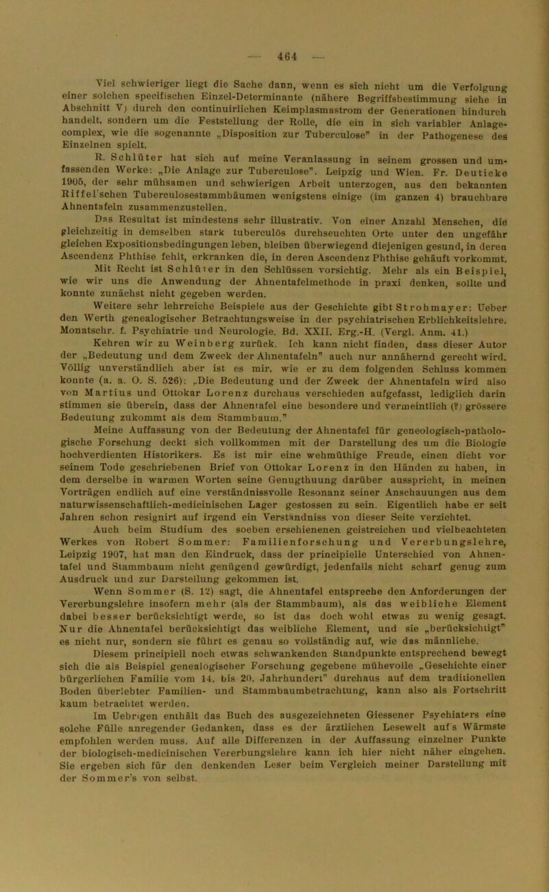 Viel schwieriger liegt die Sache dann, wenn es sich nicht um die Verfolgung einer solchen specifischen Einzel-Determinante (nähere Begriffsbestimmung siehe in Abschnitt V; durch den continuirliehen Keimplasmastrom der Generationen hindurch handelt, sondern um die Feststellung der Rolle, die ein in sich variabler Anlage- complex, wie die sogenannte „Disposition zur Tuberculose” in der Pathogenese des Einzelnen spielt. R. Schlüter hat sich auf meine Veranlassung in seinem grossen und um- fassenden Werke: „Die Anlage zur Tuberculose”. Leipzig und Wien. Fr. Deuticke 1905, der sehr mühsamen und schwierigen Arbeit unterzogen, aus den bekannten Riffel'schen Tuberculosestammbäumen wenigstens einige (im ganzen 4) brauchbare Ahnentafeln zusammenzustellen. Das Resultat ist mindestens sehr illustrativ. Von einer Anzahl Menschen, die gleichzeitig in demselben stark tubereulös durchseuchten Orte unter den ungefähr gleichen Expositionsbedingungen leben, bleiben überwiegend diejenigen gesund, in deren Ascendenz Phthise fehlt, erkranken die, in deren Ascendenz Phthise gehäuft vorkommt. Mit Recht ist Schlüter in den Schlüssen vorsichtig. Mehr als ein Beispiel, wie wir uns die Anwendung der Ahnentafelmethode in praxi denken, sollte und konnte zunächst nicht gegeben werden. Weitere sehr lehrreiche Beispiele aus der Geschichte gibt St rohmayer: Ueber den Werth genealogischer Betrachtungsweise in der psychiatrischen Erblichkeitslehre. Monatschr. f. Psychiatrie und Neurologie. Bd. XXII. Erg.-H. (Vergl. Anm. 41.) Kehren wir zu Weinberg zurück. Ich kann nicht finden, dass dieser Autor der „Bedeutung und dem Zweck der Ahnentafeln” auch nur annähernd gerecht wird. Völlig unverständlich aber ist es mir, wie er zu dem folgenden Schluss kommen konnte (a. a. O. S. 526): „Die Bedeutung und der Zweck der Ahnentafeln wird also von Martius und Ottokar Lorenz durchaus verschieden aufgefasst, lediglich darin stimmen sie überein, dass der Ahnentafel eine besondere und vermeintlich (?) grössere Bedeutung zukommt als dem Stammbaum.” Meine Auffassung von der Bedeutung der Ahnentafel für geneologisch-patholo- gische Forschung deckt sieh vollkommen mit der Darstellung des um die Biologie hochverdienten Historikers. Es ist mir eine wehmüthige Freude, einen dicht vor seinem Tode geschriebenen Brief von Ottokar Lorenz in den Händen zu haben, in dem derselbe in warmen Worten seine Genugthuung darüber ausspricht, in meinen Vorträgen endlich auf eine verständnisvolle Resonanz seiner Anschauungen aus dem naturwissenschaftlich-medicinischen Lager gestossen zu sein. Eigentlich habe er seit Jahren schon resignirt auf irgend ein Verständnis von dieser Seite verzichtet. Auch beim Studium des soeben erschienenen geistreichen und vielbeachteten Werkes von Robert Sommer: Familienforschung und Vererbungslehre, Leipzig 1907, hat man den Eindruck, dass der principielle Unterschied von Ahnen- tafel und Stammbaum nicht genügend gewürdigt, jedenfalls nicht scharf genug zum Ausdruck und zur Darstellung gekommen ist. Wenn Sommer (S. 12) sagt, die Ahnentafel entspreche den Anforderungen der Vererbungslehre insofern mehr (als der Stammbaum), als das weibliche Element dabei besser berücksichtigt werde, so ist das doch wohl etwas zu wenig gesagt. Nur die Ahnentafel berücksichtigt das weibliche Element, und sie „berücksichtigt” es nicht nur, sondern sie führt es genau so vollständig auf, wie das männliche. Diesem principiell noch etwas schwankenden Standpunkte entsprechend bewegt sich die als Beispiel genealogischer Forschung gegebene mühevolle „Geschichte einer bürgerlichen Familie vom 14. bis 20. Jahrhundert” durchaus auf dem traditionellen Boden überlebter Familien- und Stammbaumbetrachtung, kann also als Fortschritt kaum betrachtet werden. Im Uebrigen enthält das Buch des ausgezeichneten Giessener Psychiatprs eine solche Fülle anregender Gedanken, dass es der ärztlichen Lesewelt auf s Wärmste empfohlen werden muss. Auf alle Differenzen in der Auffassung einzelner Punkte der biologiseh-tnedicinischen Vererbungslehre kann ich hier nicht näher eingehen. Sie ergeben sich für den denkenden Leser beim Vergleich meiner Darstellung mit der Sommer’s von selbst.