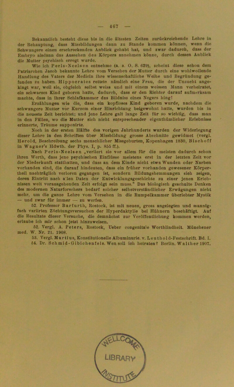Bekanntlich besteht diese bis in die ältesten Zeiten zurückreichende Lehre in der Behauptung, dass Missbildungen dann zu Stande kommen können, wenn die Schwangere einen erschreckenden Anblick gehabt hat, und zwar dadurch, dass der Embryo alsdann das Aussehen des Körpers annehmen könne, durch dessen Anblick die Mutter psychisch erregt wurde. Wie ich Perls-Neelsen entnehme (a. a. O. S. 629), scheint diese schon dem Patriarchen Jacob bekannte Lehre vom Versehen der Mutter durch eine wohlwollende Handlung des Vaters der Medicin ihre wissenschaftliche Weihe und Begründung ge- funden zu haben. Hippocrates rettete nämlich eine Frau, die der Unzucht ange- klagt war, weil sie, obgleich selbst weiss und mit einem weissen Mann verheiratet, ein schwarzes Kind geboren hatte, dadurch, dass er den Richter darauf aufmerksam machte, dass in ihrer Schlafkammer das Bildniss eines Negers hing! Erzählungen wie die, dass ein kopfloses Kind geboren wurde, nachdem die schwangere Mutter vor Kurzem einer Hinrichtung beigewohnt hatte, wurden bis in die neueste Zeit berichtet; und jene Lehre galt lange Zeit für so wichtig, dass man in den Fällen, wo die Mutter sich nicht entsprechender eigenthümlicher Erlebnisse erinnerte, Träume supponirte. Noch in der ersten Hälfte des vorigen Jahrhunderts wurden der Widerlegung dieser Lehre in den Schriften über Missbildung grosse Abschnitte gewidmet (vergl. Herold, Beschreibung sechs menschlicher Missgeburten, Kopenhagen 1830, Bischoff in Wagner’s Hdwtb. der Phys. I, p. 855 ff.). Nach Perls-Neelsen „verliert sie vor allem für die meisten dadurch schon ihren Werth, dass jene psychischen Einflüsse meistens erst in der letzten Zeit vor der Niederkunft statthatten, und dass an dem Kinde nicht etwa Wunden oder Narben vorhanden sind, die darauf hindeuten, dass ein früher vorhanden gewesener Körper- theil nachträglich verloren gegangen ist, sondern Bildungshemmungen sich zeigen, deren Eintritt nach a'len Daten der Entwicklungsgeschichte zu einer jenen Erleb- nissen weit vorausgehenden Zeit erfolgt sein muss.” Das biologisch geschulte Denken des modernen Naturforschers bedarf solcher selbstverständlicher Erwägungen nicht mehr, um die ganze Lehre vom Versehen in die Rumpelkammer überlebter Mystik — und zwar für immer — zu werfen. 52. Professor Barfurth, Rostock, ist mit neuen, gross angelegten und mannig- fach variirten Ziichtungsversuchen der Hyperdaktylie bei Hühnern beschäftigt. Auf die Resultate dieser Versuche, die demnächst zur Veröffentlichung kommen werden, erlaube ich mir schon jetzt hinzuweisen. 52. Vergl. A. Peters, Rostock, Ueber congenitale Wortblindheit. Münchener med. W. Nr. 21. 1908. 53. Vergl. Martius, Konstitutionelle Albuminurie, v. Leuthold-Festsehrift. Bd. I. 64. Dr. Schmid-Gibichenfels. Wen soll ich heiraten? Berlin. Walther 1907.