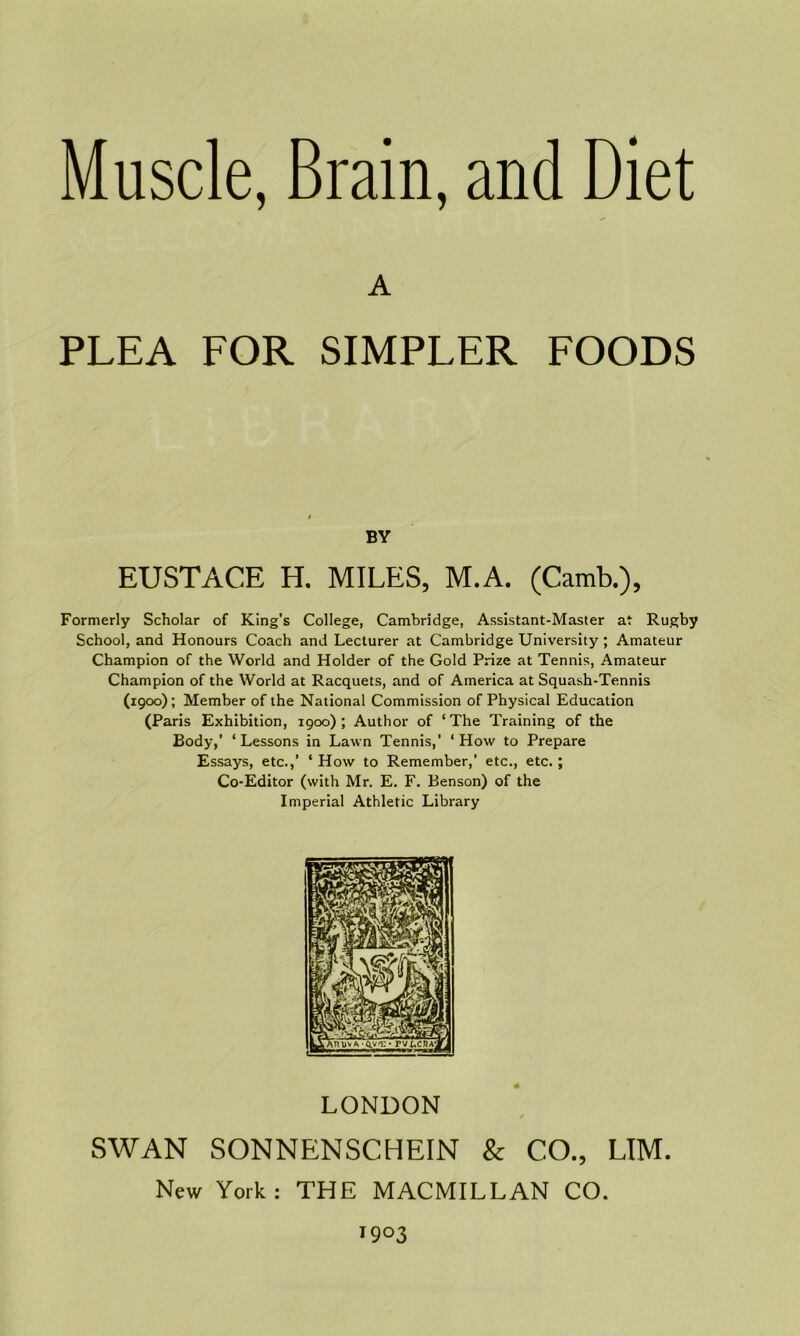 A PLEA FOR SIMPLER FOODS BY EUSTACE H. MILES, M.A. (Camb.), Formerly Scholar of King’s College, Cambridge, Assistant-Master at Rugby School, and Honours Coach and Lecturer at Cambridge University ; Amateur Champion of the World and Holder of the Gold Prize at Tennis, Amateur Champion of the World at Racquets, and of America at Squash-Tennis (1900) ; Member of the National Commission of Physical Education (Paris Exhibition, 1900); Author of ‘The Training of the Body,’ ‘Lessons in Lawn Tennis,’ ‘How to Prepare Essays, etc.,’ ‘ How to Remember,’ etc., etc.; Co-Editor (with Mr. E. F. Benson) of the Imperial Athletic Library LONDON SWAN SONNENSCHEIN & CO., LIM. New York: THE MACMILLAN CO. 1903