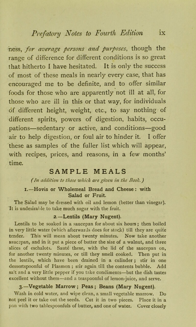 ness, for average persons and purposes, though the range of difference for different conditions is so great that hitherto 1 have hesitated. It is only the success of most of these meals in nearly every case, that has encouraged me to be definite, and to offer similar foods for those who are apparently not ill at all, for those who are ill in this or that way, for individuals of different height, weight, etc., to say nothing of different spirits, powers of digestion, habits, occu- pations—sedentary or active, and conditions—good air to help digestion, or foul air to hinder it. I offer these as samples of the fuller list which will appear, with recipes, prices, and reasons, in a few months’ time. SAMPLE MEALS (In addition to those which are given in the Booh.) i.—Hovis or Wholemeal Bread and Cheese: with Salad or Fruit. The Salad may be dressed with oil and lemon (better than vinegar). It is undesirable to take much sugar with the fruit. 2.—Lentils (Mary Nugent). Lentils to be soaked in a saucepan for about six hours ; then boiled in very little water (which afterwards does for stock) till they are quite tender. This will mean about twenty minutes. Now take another saucepan, and in it put a piece of butter the size of a walnut, and three slices of eschalots. Saute these, with the lid of the saucepan on, for another twenty minutes, or till they smell cooked. Then put in the lentils, which have been drained in a culinder ; stir in one dessertspoonful of Plasmon ; stir again till the contents bubble. Add salt and a very little pepper if you take condiments—but the dish tastes excellent without them—and a teaspoonful of lemon-juice, and serve. 3.—Vegetable Marrow ; Peas ; Beans (Mary Nugent). Wash in cold water, and wipe clean, a small vegetable marrow. Do not peel it or take out the seeds. Cut it in two pieces. Place it in a pan with two tablespoonfuls of butter, and one of water. Cover closely