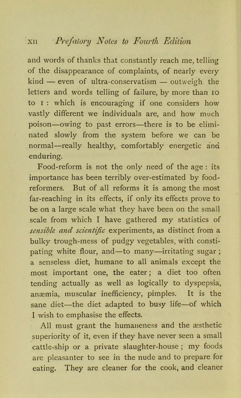 and words of thanks that constantly reach me, telling of the disappearance of complaints, of nearly every kind — even of ultra-conservatism — outweigh the letters and words telling of failure, by more than io to i : which is encouraging if one considers how vastly different we individuals are, and how much poison—owing to past errors—there is to be elimi- nated slowly from the system before we can be normal—really healthy, comfortably energetic and enduring. Food-reform is not the only need of the age : its importance has been terribly over-estimated by food- reformers. But of all reforms it is among the most far-reaching in its effects, if only its effects prove to be on a large scale what they have been on the small scale from which I have gathered my statistics of sensible and scientific experiments, as distinct from a bulky trough-mess of pudgy vegetables, with consti- pating white flour, and—to many—irritating sugar ; a senseless diet, humane to all animals except the most important one, the eater; a diet too often tending actually as well as logically to dyspepsia, anaemia, muscular inefficiency, pimples. It is the sane diet—the diet adapted to busy life—of which I wish to emphasise the effects. All must grant the humaneness and the aesthetic superiority of it, even if they have never seen a small cattle-ship or a private slaughter-house ; my foods are pleasanter to see in the nude and to prepare for eating. They are cleaner for the cook, and cleaner