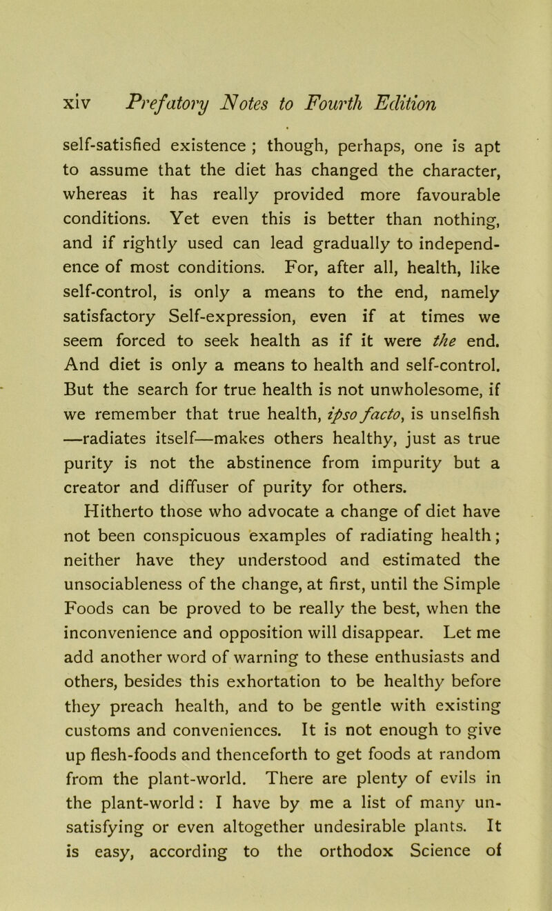 self-satisfied existence ; though, perhaps, one is apt to assume that the diet has changed the character, whereas it has really provided more favourable conditions. Yet even this is better than nothing-, and if rightly used can lead gradually to independ- ence of most conditions. For, after all, health, like self-control, is only a means to the end, namely satisfactory Self-expression, even if at times we seem forced to seek health as if it were the end. And diet is only a means to health and self-control. But the search for true health is not unwholesome, if we remember that true health, ipso facto, is unselfish —radiates itself—makes others healthy, just as true purity is not the abstinence from impurity but a creator and diffuser of purity for others. Hitherto those who advocate a change of diet have not been conspicuous examples of radiating health; neither have they understood and estimated the unsociableness of the change, at first, until the Simple Foods can be proved to be really the best, when the inconvenience and opposition will disappear. Let me add another word of warning to these enthusiasts and others, besides this exhortation to be healthy before they preach health, and to be gentle with existing customs and conveniences. It is not enough to give up flesh-foods and thenceforth to get foods at random from the plant-world. There are plenty of evils in the plant-world : I have by me a list of many un- satisfying or even altogether undesirable plants. It is easy, according to the orthodox Science of