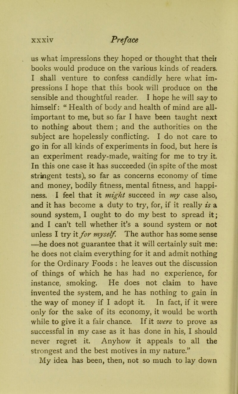 us what impressions they hoped or thought that their books would produce on the various kinds of readers. I shall venture to confess candidly here what im- pressions I hope that this book will produce on the sensible and thoughtful reader. I hope he will say to himself: “ Health of body and health of mind are all- important to me, but so far I have been taught next to nothing about them ; and the authorities on the subject are hopelessly conflicting. I do not care to go in for all kinds of experiments in food, but here is an experiment ready-made, waiting for me to try it. In this one case it has succeeded (in spite of the most stringent tests), so far as concerns economy of time and money, bodily fitness, mental fitness, and happi- ness. I feel that it might succeed in my case also, and it has become a duty to try, for, if it really is a sound system, I ought to do my best to spread it; and I can’t tell whether it’s a sound system or not unless I try it for myself The author has some sense —he does not guarantee that it will certainly suit me: he does not claim everything for it and admit nothing for the Ordinary Foods : he leaves out the discussion of things of which he has had no experience, for instance, smoking. He does not claim to have invented the system, and he has nothing to gain in the way of money if I adopt it. In fact, if it were only for the sake of its economy, it would be worth while to give it a fair chance. If it zvere to prove as successful in my case as it has done in his, I should never regret it. Anyhow it appeals to all the strongest and the best motives in my nature.” My idea has been, then, not so much to lay down