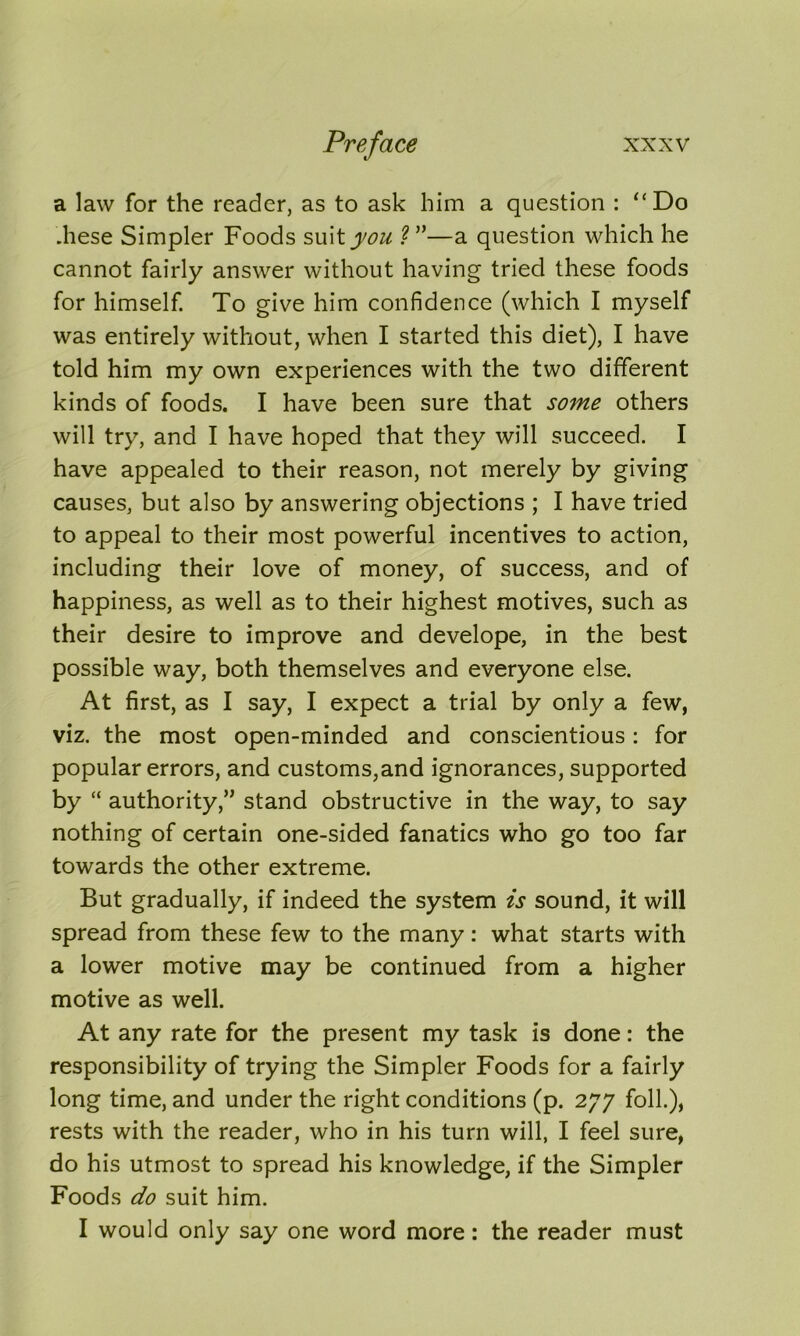 a law for the reader, as to ask him a question : “Do .hese Simpler Foods suit you ?”—a question which he cannot fairly answer without having tried these foods for himself. To give him confidence (which I myself was entirely without, when I started this diet), I have told him my own experiences with the two different kinds of foods. I have been sure that some others will try, and I have hoped that they will succeed. I have appealed to their reason, not merely by giving causes, but also by answering objections ; I have tried to appeal to their most powerful incentives to action, including their love of money, of success, and of happiness, as well as to their highest motives, such as their desire to improve and develope, in the best possible way, both themselves and everyone else. At first, as I say, I expect a trial by only a few, viz. the most open-minded and conscientious: for popular errors, and customs,and ignorances, supported by “ authority,” stand obstructive in the way, to say nothing of certain one-sided fanatics who go too far towards the other extreme. But gradually, if indeed the system is sound, it will spread from these few to the many: what starts with a lower motive may be continued from a higher motive as well. At any rate for the present my task is done: the responsibility of trying the Simpler Foods for a fairly long time, and under the right conditions (p. 277 foil.), rests with the reader, who in his turn will, I feel sure, do his utmost to spread his knowledge, if the Simpler Foods do suit him. I would only say one word more: the reader must