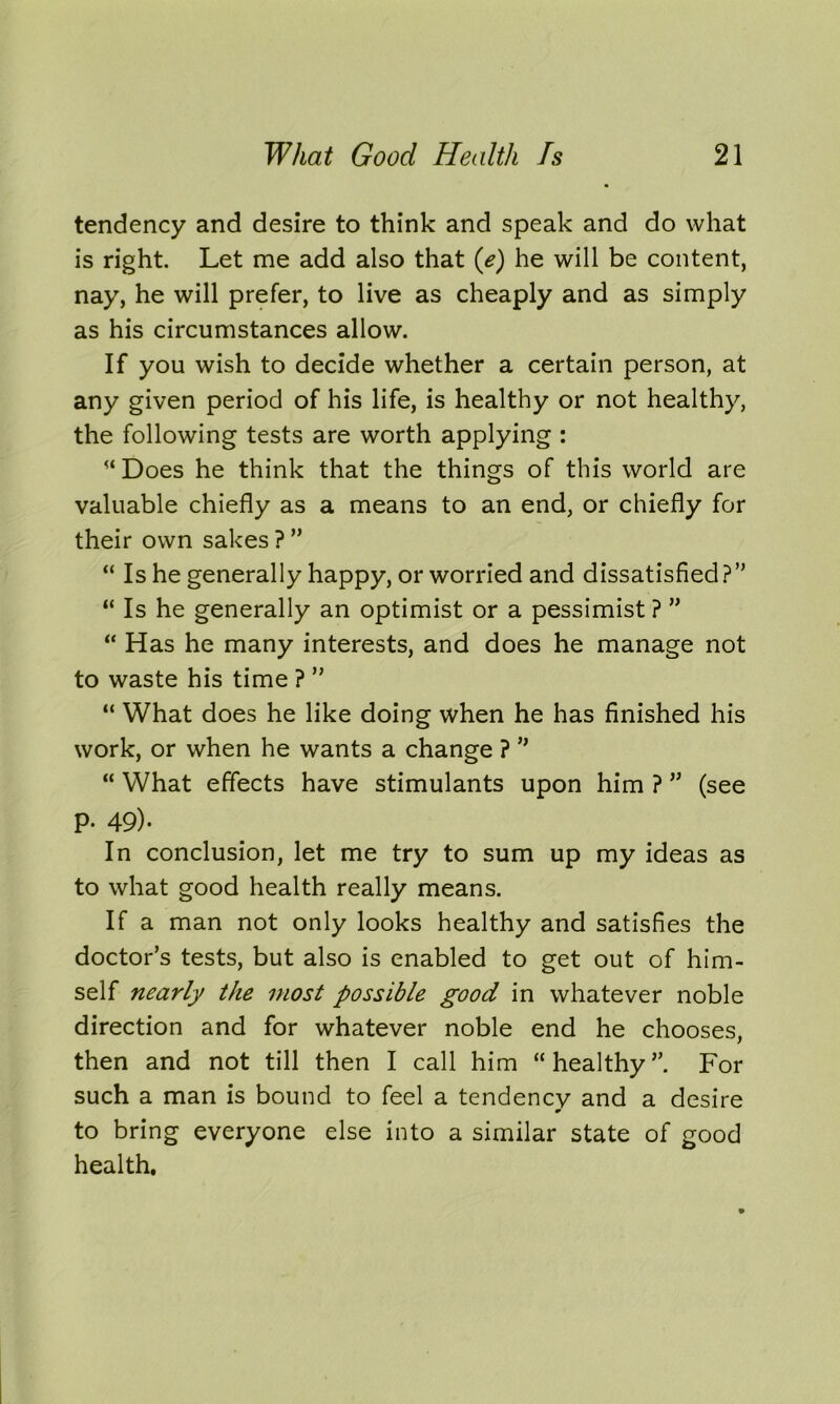 tendency and desire to think and speak and do what is right Let me add also that (e) he will be content, nay, he will prefer, to live as cheaply and as simply as his circumstances allow. If you wish to decide whether a certain person, at any given period of his life, is healthy or not healthy, the following tests are worth applying : “ Does he think that the things of this world are valuable chiefly as a means to an end, or chiefly for their own sakes ? ” “ Is he generally happy, or worried and dissatisfied?” “ Is he generally an optimist or a pessimist ? ” “ Has he many interests, and does he manage not to waste his time ? ” “ What does he like doing when he has finished his work, or when he wants a change ? ” “ What effects have stimulants upon him ? ” (see p. 49). In conclusion, let me try to sum up my ideas as to what good health really means. If a man not only looks healthy and satisfies the doctor’s tests, but also is enabled to get out of him- self nearly the most possible good in whatever noble direction and for whatever noble end he chooses, then and not till then I call him “healthy”. For such a man is bound to feel a tendency and a desire 9 to bring everyone else into a similar state of good health.