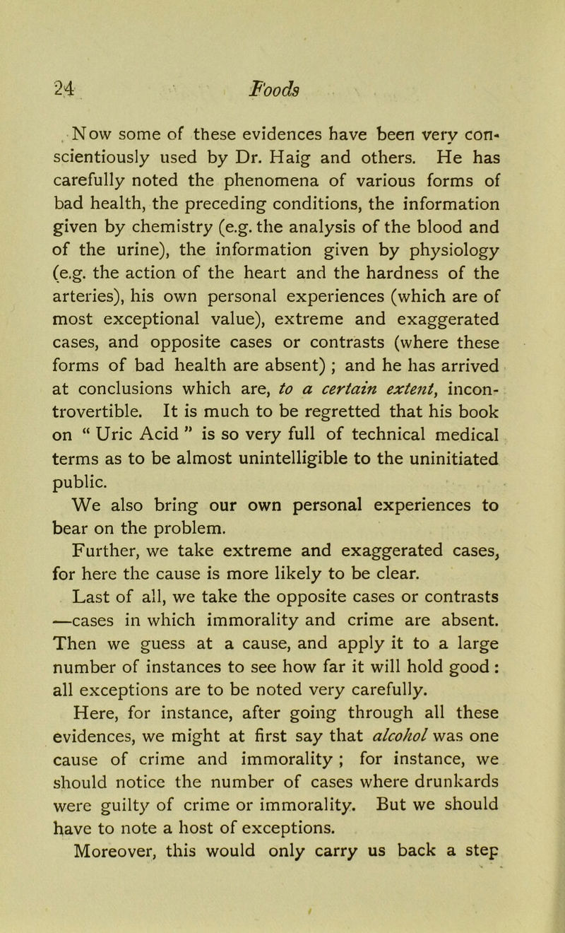 Now some of these evidences have been very con- scientiously used by Dr. Haig and others. He has carefully noted the phenomena of various forms of bad health, the preceding conditions, the information given by chemistry (e.g. the analysis of the blood and of the urine), the information given by physiology (e.g. the action of the heart and the hardness of the arteries), his own personal experiences (which are of most exceptional value), extreme and exaggerated cases, and opposite cases or contrasts (where these forms of bad health are absent) ; and he has arrived at conclusions which are, to a certain extent, incon- trovertible. It is much to be regretted that his book on “ Uric Acid ” is so very full of technical medical terms as to be almost unintelligible to the uninitiated public. We also bring our own personal experiences to bear on the problem. Further, we take extreme and exaggerated cases, for here the cause is more likely to be clear. Last of all, we take the opposite cases or contrasts —cases in which immorality and crime are absent. Then we guess at a cause, and apply it to a large number of instances to see how far it will hold good: all exceptions are to be noted very carefully. Here, for instance, after going through all these evidences, we might at first say that alcohol was one cause of crime and immorality ; for instance, we should notice the number of cases where drunkards were guilty of crime or immorality. But we should have to note a host of exceptions. Moreover, this would only carry us back a step