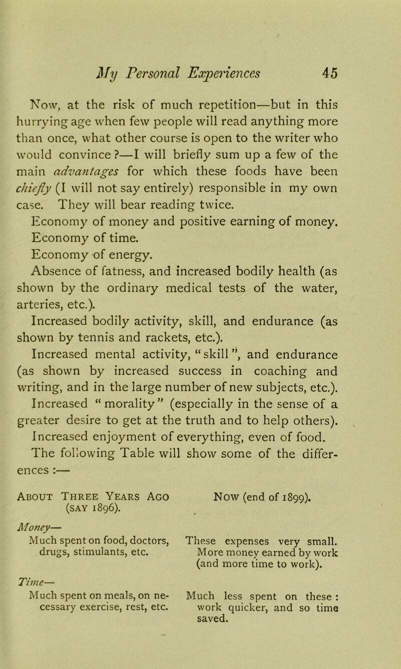 Now, at the risk of much repetition—but in this hurrying age when few people will read anything more than once, what other course is open to the writer who would convince ?—I will briefly sum up a few of the main advantages for which these foods have been chiefly (I will not say entirely) responsible in my own case. They will bear reading twice. Economy of money and positive earning of money. Economy of time. Economy of energy. Absence of fatness, and increased bodily health (as shown by the ordinary medical tests of the water, arteries, etc.). Increased bodily activity, skill, and endurance (as shown by tennis and rackets, etc.). Increased mental activity, “ skill ”, and endurance (as shown by increased success in coaching and writing, and in the large number of new subjects, etc.). Increased “ morality ” (especially in the sense of a greater desire to get at the truth and to help others). Increased enjoyment of everything, even of food. The following Table will show some of the differ- ences :— About Three Years Ago (say 1896). Money— Much spent on food, doctors, drugs, stimulants, etc. Time— Much spent on meals, on ne- cessary exercise, rest, etc. Now (end of 1899). These expenses very small. More money earned by work (and more time to work). Much less spent on these : work quicker, and so time saved.