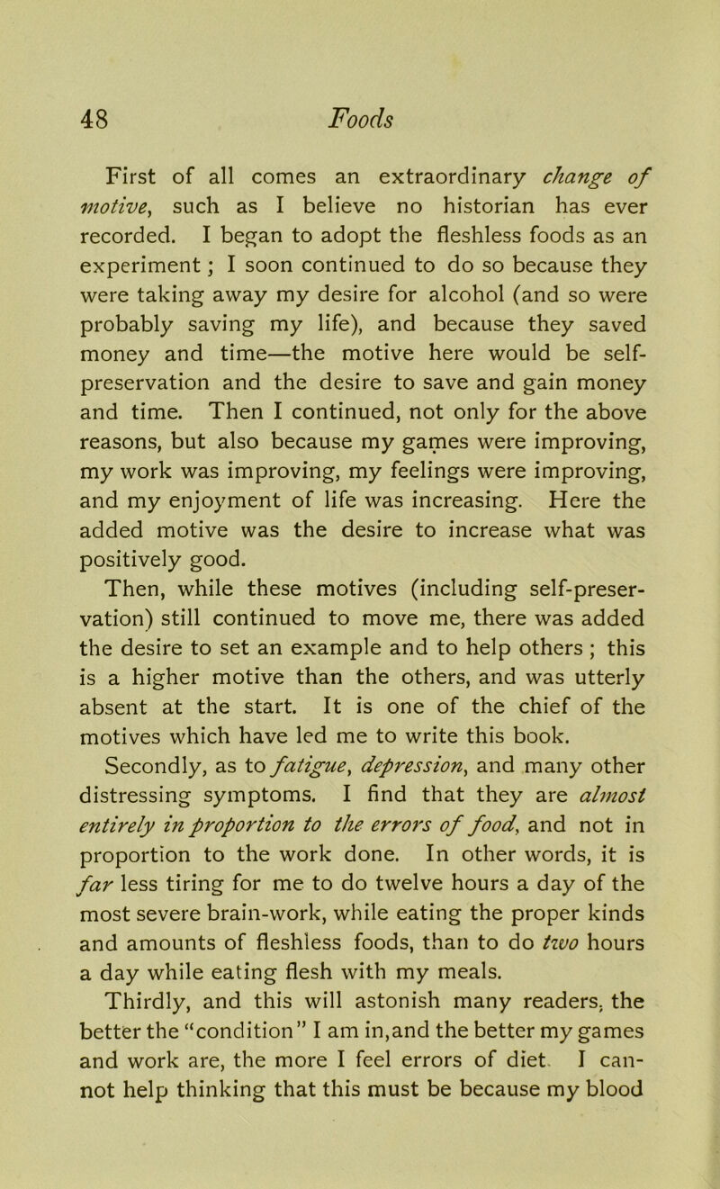 First of all comes an extraordinary change of motive, such as I believe no historian has ever recorded. I began to adopt the fleshless foods as an experiment; I soon continued to do so because they were taking away my desire for alcohol (and so were probably saving my life), and because they saved money and time—the motive here would be self- preservation and the desire to save and gain money and time. Then I continued, not only for the above reasons, but also because my games were improving, my work was improving, my feelings were improving, and my enjoyment of life was increasing. Here the added motive was the desire to increase what was positively good. Then, while these motives (including self-preser- vation) still continued to move me, there was added the desire to set an example and to help others ; this is a higher motive than the others, and was utterly absent at the start. It is one of the chief of the motives which have led me to write this book. Secondly, as to fatigue, depression, and many other distressing symptoms. I find that they are almost entirely in proportion to the errors of food, and not in proportion to the work done. In other words, it is far less tiring for me to do twelve hours a day of the most severe brain-work, while eating the proper kinds and amounts of fleshless foods, than to do two hours a day while eating flesh with my meals. Thirdly, and this will astonish many readers, the better the “condition” I am in,and the better my games and work are, the more I feel errors of diet. I can- not help thinking that this must be because my blood
