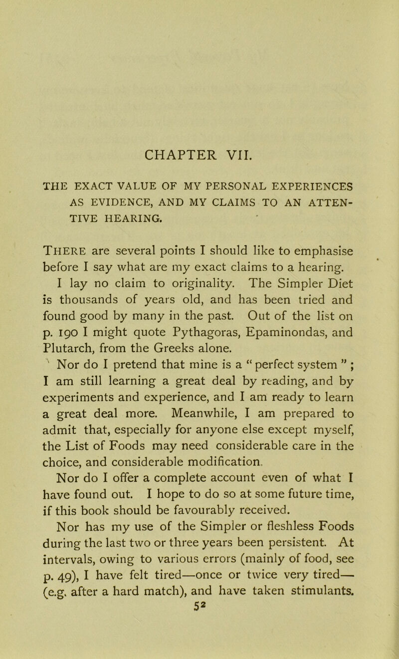 CHAPTER VII. THE EXACT VALUE OF MY PERSONAL EXPERIENCES AS EVIDENCE, AND MY CLAIMS TO AN ATTEN- TIVE HEARING. There are several points I should like to emphasise before I say what are my exact claims to a hearing. I lay no claim to originality. The Simpler Diet is thousands of years old, and has been tried and found good by many in the past. Out of the list on p. 190 I might quote Pythagoras, Epaminondas, and Plutarch, from the Greeks alone. Nor do I pretend that mine is a “ perfect system ” ; I am still learning a great deal by reading, and by experiments and experience, and I am ready to learn a great deal more. Meanwhile, I am prepared to admit that, especially for anyone else except myself, the List of Foods may need considerable care in the choice, and considerable modification. Nor do I offer a complete account even of what I have found out. I hope to do so at some future time, if this book should be favourably received. Nor has my use of the Simpler or fleshless Foods during the last two or three years been persistent. At intervals, owing to various errors (mainly of food, see p. 49), I have felt tired—once or twice very tired— (e.g. after a hard match), and have taken stimulants.