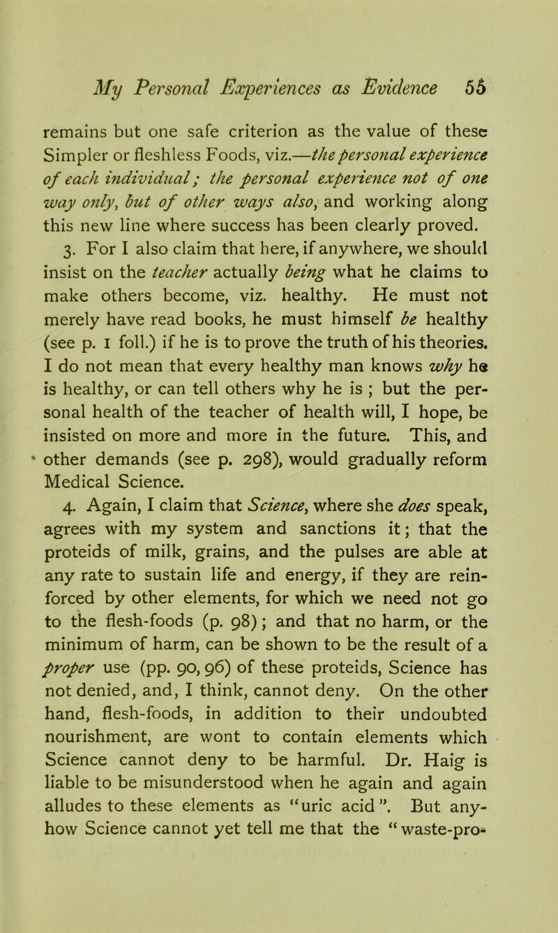 remains but one safe criterion as the value of these Simpler or fleshless Foods, viz.—the personal experience of each individual; the personal experience not of one way only, but of other ways also, and working along this new line where success has been clearly proved. 3. For I also claim that here, if anywhere, we should insist on the teacher actually being what he claims to make others become, viz. healthy. He must not merely have read books, he must himself be healthy (see p. I foil.) if he is to prove the truth of his theories. I do not mean that every healthy man knows why he is healthy, or can tell others why he is ; but the per- sonal health of the teacher of health will, I hope, be insisted on more and more in the future. This, and * other demands (see p. 298), would gradually reform Medical Science. 4. Again, I claim that Science, where she does speak, agrees with my system and sanctions it; that the proteids of milk, grains, and the pulses are able at any rate to sustain life and energy, if they are rein- forced by other elements, for which we need not go to the flesh-foods (p. 98); and that no harm, or the minimum of harm, can be shown to be the result of a proper use (pp. 90, 96) of these proteids, Science has not denied, and, I think, cannot deny. On the other hand, flesh-foods, in addition to their undoubted nourishment, are wont to contain elements which Science cannot deny to be harmful. Dr. Haig is liable to be misunderstood when he again and again alludes to these elements as “uric acid ”. But any- how Science cannot yet tell me that the “ waste-pro^