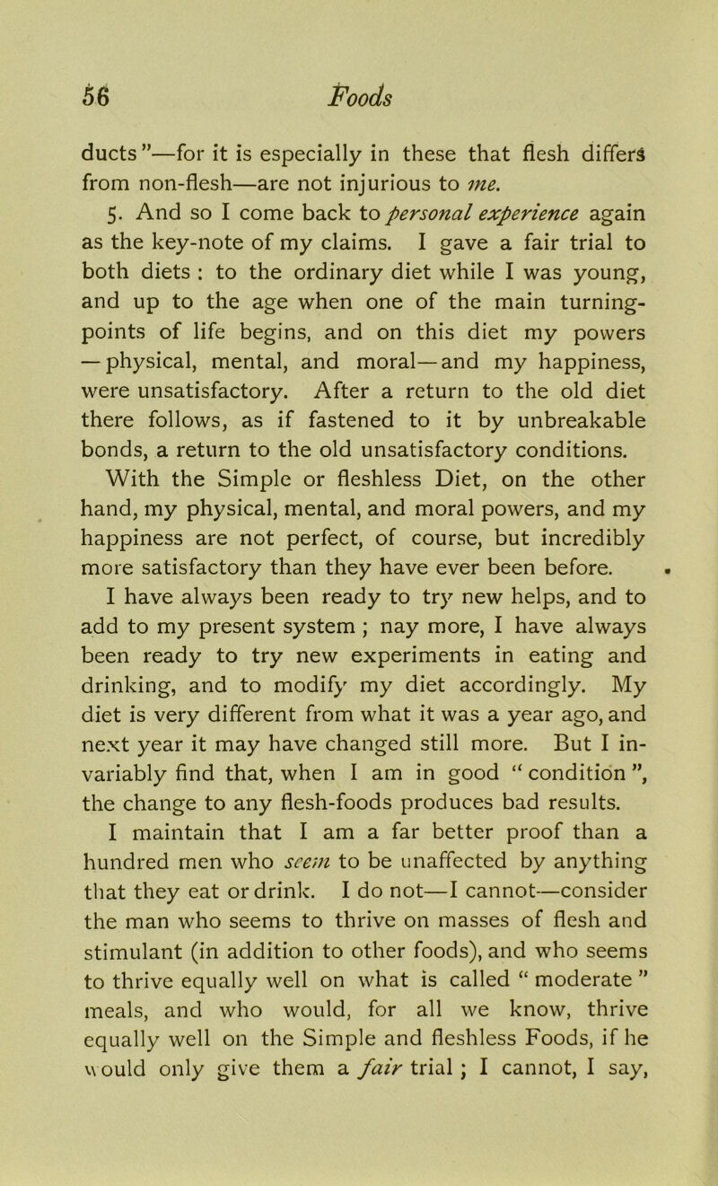 ducts ”—for it is especially in these that flesh differs from non-flesh—are not injurious to me. 5. And so I come back to personal experience again as the key-note of my claims. I gave a fair trial to both diets : to the ordinary diet while I was young, and up to the age when one of the main turning- points of life begins, and on this diet my powers — physical, mental, and moral—and my happiness, were unsatisfactory. After a return to the old diet there follows, as if fastened to it by unbreakable bonds, a return to the old unsatisfactory conditions. With the Simple or fleshless Diet, on the other hand, my physical, mental, and moral powers, and my happiness are not perfect, of course, but incredibly more satisfactory than they have ever been before. I have always been ready to try new helps, and to add to my present system ; nay more, I have always been ready to try new experiments in eating and drinking, and to modify my diet accordingly. My diet is very different from what it was a year ago, and next year it may have changed still more. But I in- variably find that, when I am in good “ condition ”, the change to any flesh-foods produces bad results. I maintain that I am a far better proof than a hundred men who seem to be unaffected by anything that they eat or drink. I do not—I cannot—consider the man who seems to thrive on masses of flesh and stimulant (in addition to other foods), and who seems to thrive equally well on what is called “ moderate ” meals, and who would, for all we know, thrive equally well on the Simple and fleshless Foods, if he would only give them a fair trial; I cannot, I say,