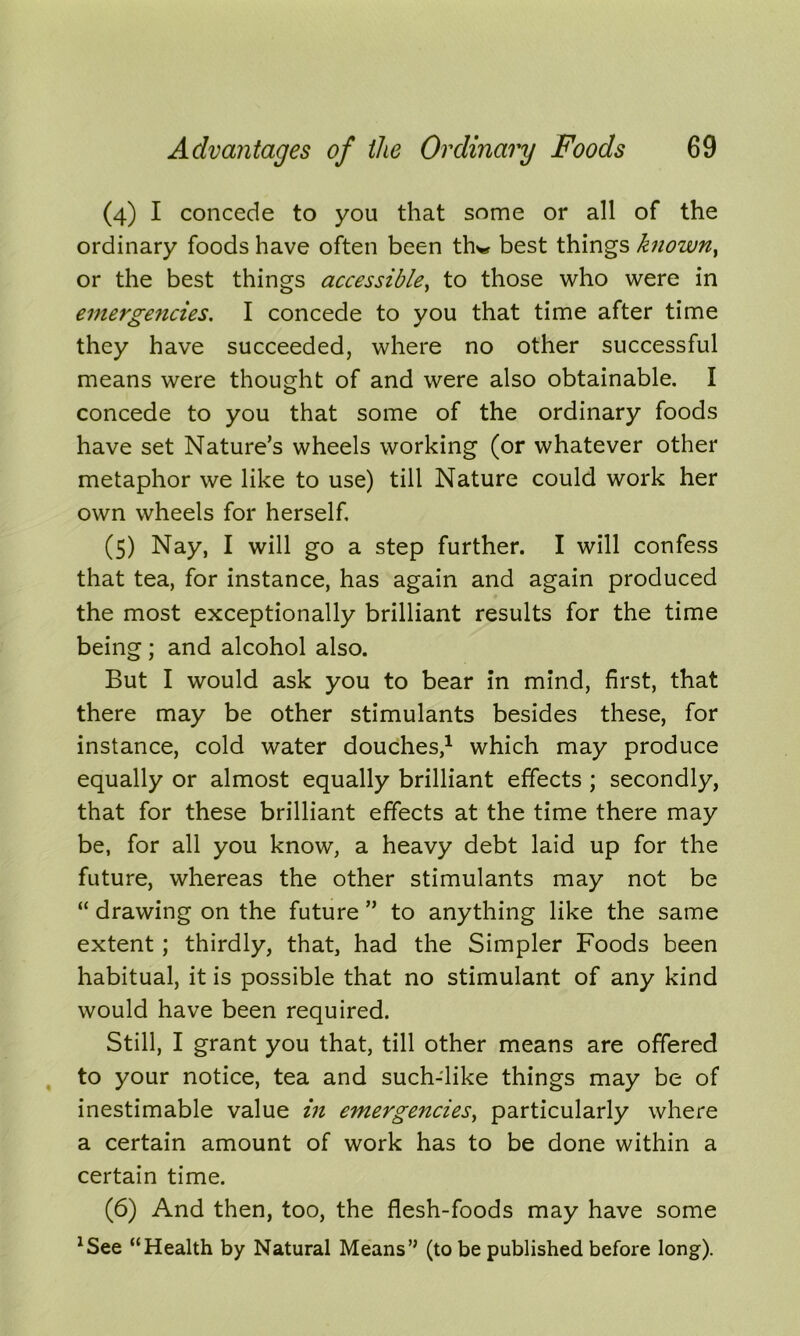 (4) I concede to you that some or all of the ordinary foods have often been th*» best things knowny or the best things accessible, to those who were in emergencies. I concede to you that time after time they have succeeded, where no other successful means were thought of and were also obtainable. I concede to you that some of the ordinary foods have set Nature’s wheels working (or whatever other metaphor we like to use) till Nature could work her own wheels for herself. (5) Nay, I will go a step further. I will confess that tea, for instance, has again and again produced the most exceptionally brilliant results for the time being; and alcohol also. But I would ask you to bear in mind, first, that there may be other stimulants besides these, for instance, cold water douches,1 which may produce equally or almost equally brilliant effects ; secondly, that for these brilliant effects at the time there may be, for all you know, a heavy debt laid up for the future, whereas the other stimulants may not be “ drawing on the future ” to anything like the same extent; thirdly, that, had the Simpler Foods been habitual, it is possible that no stimulant of any kind would have been required. Still, I grant you that, till other means are offered to your notice, tea and such-like things may be of inestimable value in emergencies, particularly where a certain amount of work has to be done within a certain time. (6) And then, too, the flesh-foods may have some xSee “Health by Natural Means’’ (to be published before long).