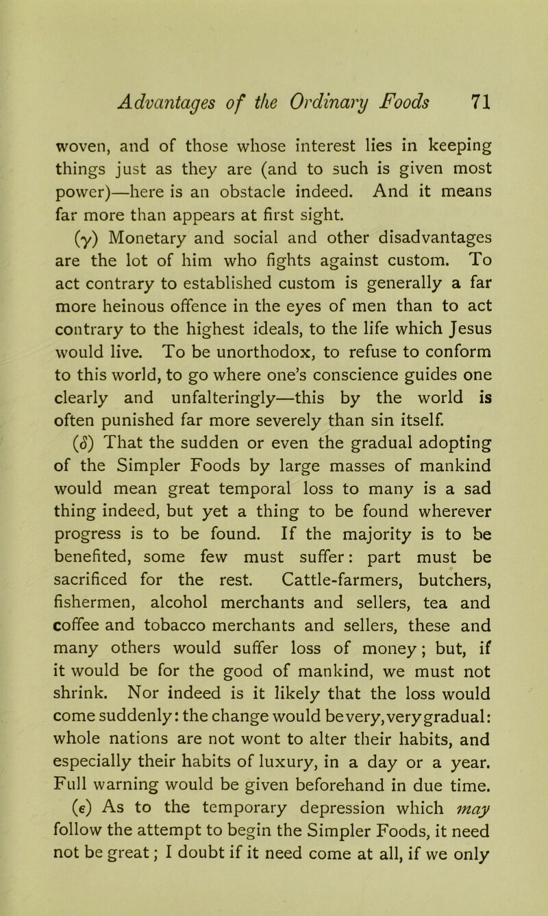 woven, and of those whose interest lies in keeping things just as they are (and to such is given most power)—here is an obstacle indeed. And it means far more than appears at first sight. (y) Monetary and social and other disadvantages are the lot of him who fights against custom. To act contrary to established custom is generally a far more heinous offence in the eyes of men than to act contrary to the highest ideals, to the life which Jesus would live. To be unorthodox, to refuse to conform to this world, to go where one’s conscience guides one clearly and unfalteringly—this by the world is often punished far more severely than sin itself. (<S) That the sudden or even the gradual adopting of the Simpler Foods by large masses of mankind would mean great temporal loss to many is a sad thing indeed, but yet a thing to be found wherever progress is to be found. If the majority is to be benefited, some few must suffer: part must be sacrificed for the rest. Cattle-farmers, butchers, fishermen, alcohol merchants and sellers, tea and coffee and tobacco merchants and sellers, these and many others would suffer loss of money; but, if it would be for the good of mankind, we must not shrink. Nor indeed is it likely that the loss would come suddenly: the change would be very, very gradual: whole nations are not wont to alter their habits, and especially their habits of luxury, in a day or a year. Full warning would be given beforehand in due time. (e) As to the temporary depression which may follow the attempt to begin the Simpler Foods, it need not be great; I doubt if it need come at all, if we only