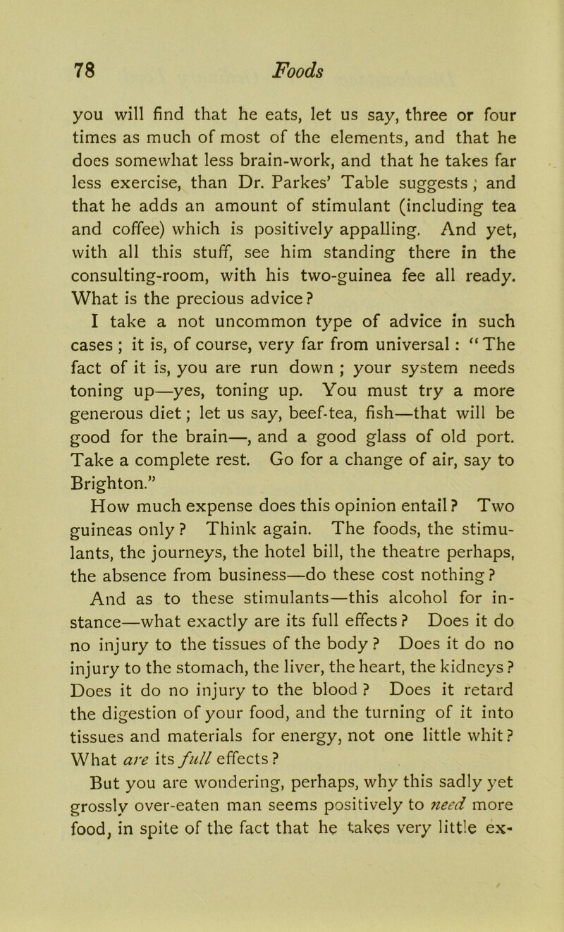 you will find that he eats, let us say, three or four times as much of most of the elements, and that he does somewhat less brain-work, and that he takes far less exercise, than Dr. Parkes’ Table suggests ; and that he adds an amount of stimulant (including tea and coffee) which is positively appalling. And yet, with all this stuff, see him standing there in the consulting-room, with his two-guinea fee all ready. What is the precious advice ? I take a not uncommon type of advice in such cases ; it is, of course, very far from universal: “ The fact of it is, you are run down ; your system needs toning up—yes, toning up. You must try a more generous diet; let us say, beef-tea, fish—that will be good for the brain—, and a good glass of old port. Take a complete rest. Go for a change of air, say to Brighton.” How much expense does this opinion entail ? Two guineas only ? Think again. The foods, the stimu- lants, the journeys, the hotel bill, the theatre perhaps, the absence from business—do these cost nothing? And as to these stimulants—this alcohol for in- stance—what exactly are its full effects ? Does it do no injury to the tissues of the body ? Does it do no injury to the stomach, the liver, the heart, the kidneys ? Does it do no injury to the blood ? Does it retard the digestion of your food, and the turning of it into tissues and materials for energy, not one little whit ? What are its full effects? But you are wondering, perhaps, why this sadly yet grossly over-eaten man seems positively to need more food, in spite of the fact that he takes very little ex-