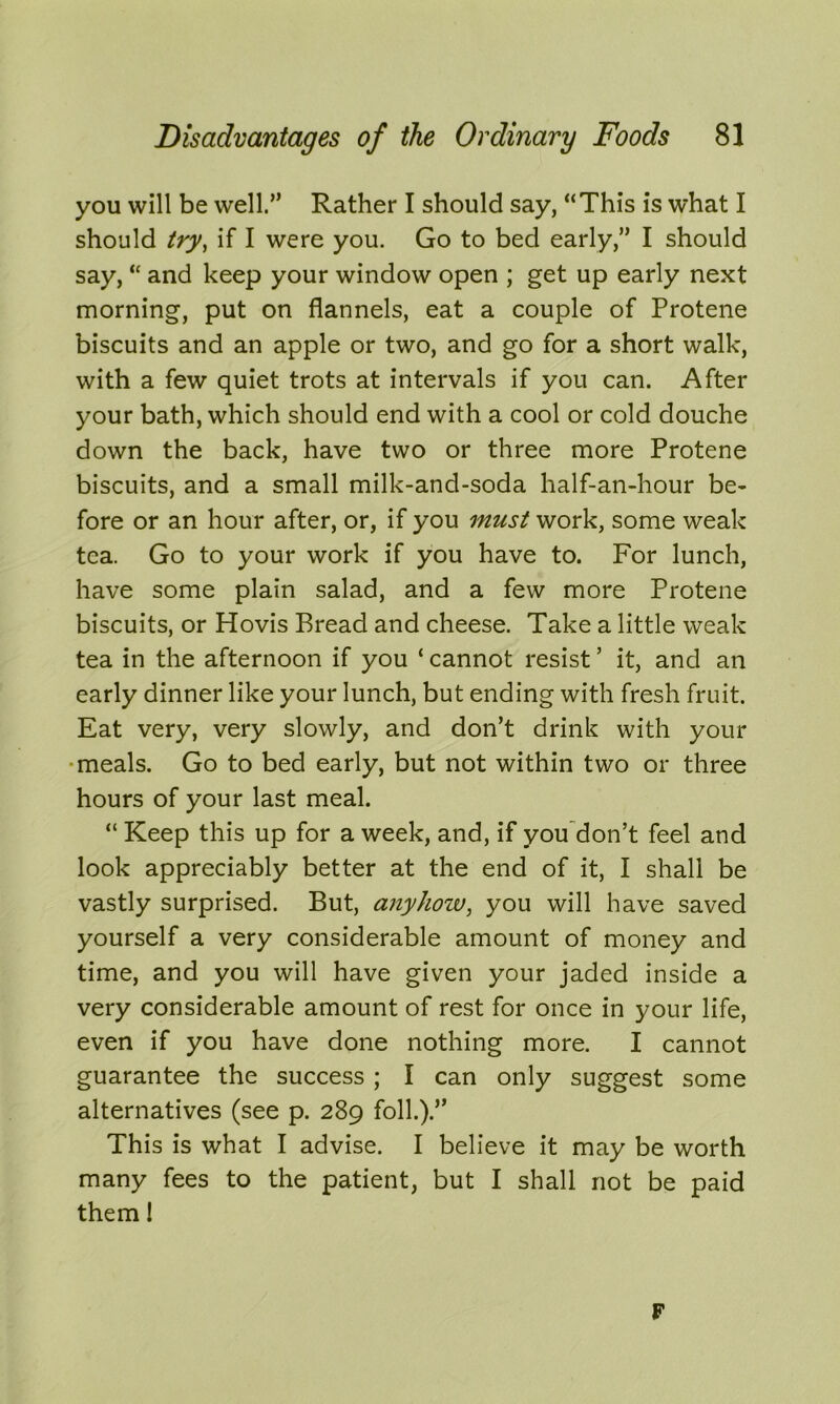 you will be well.” Rather I should say, “This is what I should try, if I were you. Go to bed early,” I should say, “ and keep your window open ; get up early next morning, put on flannels, eat a couple of Protene biscuits and an apple or two, and go for a short walk, with a few quiet trots at intervals if you can. After your bath, which should end with a cool or cold douche down the back, have two or three more Protene biscuits, and a small milk-and-soda half-an-hour be- fore or an hour after, or, if you must work, some weak tea. Go to your work if you have to. For lunch, have some plain salad, and a few more Protene biscuits, or Hovis Bread and cheese. Take a little weak tea in the afternoon if you ‘ cannot resist ’ it, and an early dinner like your lunch, but ending with fresh fruit. Eat very, very slowly, and don’t drink with your meals. Go to bed early, but not within two or three hours of your last meal. “ Keep this up for a week, and, if you don’t feel and look appreciably better at the end of it, I shall be vastly surprised. But, anyhow, you will have saved yourself a very considerable amount of money and time, and you will have given your jaded inside a very considerable amount of rest for once in your life, even if you have done nothing more. I cannot guarantee the success ; I can only suggest some alternatives (see p. 289 foil.).” This is what I advise. I believe it may be worth many fees to the patient, but I shall not be paid them 1 F