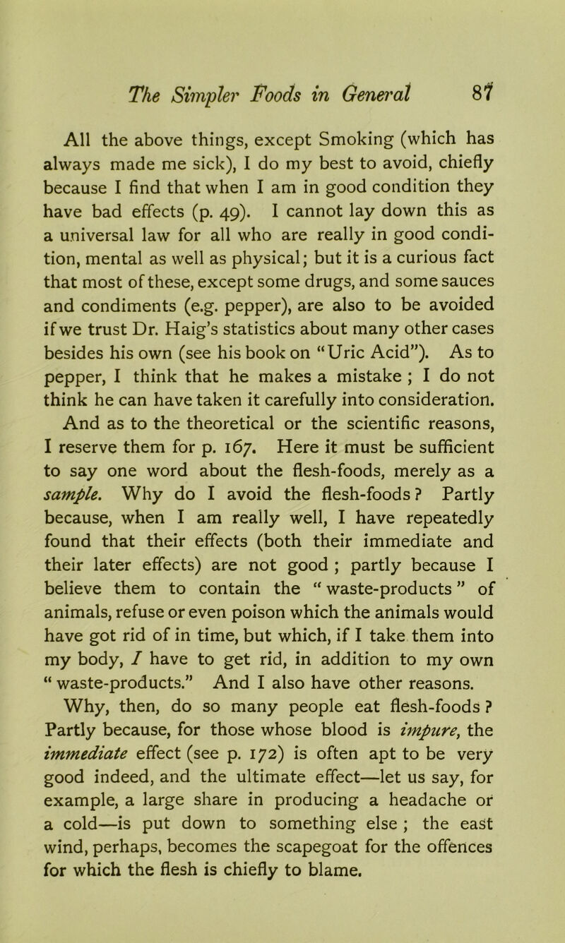 All the above things, except Smoking (which has always made me sick), I do my best to avoid, chiefly because I find that when I am in good condition they have bad effects (p. 49). I cannot lay down this as a universal law for all who are really in good condi- tion, mental as well as physical; but it is a curious fact that most of these, except some drugs, and some sauces and condiments (e.g. pepper), are also to be avoided if we trust Dr. Haig’s statistics about many other cases besides his own (see his book on “Uric Acid”). As to pepper, I think that he makes a mistake ; I do not think he can have taken it carefully into consideration. And as to the theoretical or the scientific reasons, I reserve them for p. 167. Here it must be sufficient to say one word about the flesh-foods, merely as a sample. Why do I avoid the flesh-foods ? Partly because, when I am really well, I have repeatedly found that their effects (both their immediate and their later effects) are not good ; partly because I believe them to contain the “ waste-products ” of animals, refuse or even poison which the animals would have got rid of in time, but which, if I take them into my body, / have to get rid, in addition to my own “ waste-products.” And I also have other reasons. Why, then, do so many people eat flesh-foods ? Partly because, for those whose blood is impure, the immediate effect (see p. 172) is often apt to be very good indeed, and the ultimate effect—let us say, for example, a large share in producing a headache or a cold—is put down to something else ; the east wind, perhaps, becomes the scapegoat for the offences for which the flesh is chiefly to blame.