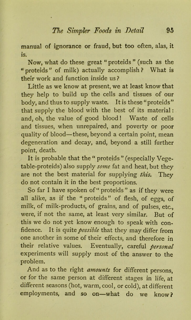 manual of ignorance or fraud, but too often, alas, it is. Now, what do these great “ proteids ” (such as the “ proteids ” of milk) actually accomplish ? What is their work and function inside us ? Little as we know at present, we at least know that they help to build up the cells and tissues of our body, and thus to supply waste. It is these “proteids” that supply the blood with the best of its material: and, oh, the value of good blood! Waste of cells and tissues, when unrepaired, and poverty or poor quality of blood—these, beyond a certain point, mean degeneration and decay, and, beyond a still further point, death. It is probable that the “ proteids ” (especially Vege- table-proteids) also supply some fat and heat, but they are not the best material for supplying this. They do not contain it in the best proportions. So far I have spoken of“ proteids” as if they were all alike, as if the “ proteids ” of flesh, of eggs, of milk, of milk-products, of grains, and of pulses, etc., were, if not the same, at least very similar. But of this we do not yet know enough to speak with con- fidence. It is quite possible that they may differ from one another in some of their effects, and therefore in their relative values. Eventually, careful personal experiments will supply most of the answer to the problem. And as to the right amounts for different persons, or for the same person at different stages in life, at different seasons (hot, warm, cool, or cold), at different employments, and so on—what do we know?