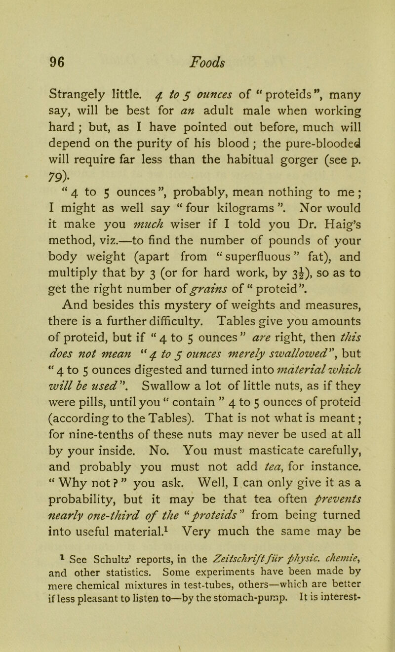 Strangely little. 4 to 5 ounces of “ proteids ”, many say, will be best for an adult male when working hard ; but, as I have pointed out before, much will depend on the purity of his blood ; the pure-blooded will require far less than the habitual gorger (see p. 79)- “4 to 5 ounces ”, probably, mean nothing to me ; I might as well say “ four kilograms ”. Nor would it make you much wiser if I told you Dr. Haig’s method, viz.—to find the number of pounds of your body weight (apart from “ superfluous ” fat), and multiply that by 3 (or for hard work, by 3J), so as to get the right number of grains of “ proteid”. And besides this mystery of weights and measures, there is a further difficulty. Tables give you amounts of proteid, but if “ 4 to 5 ounces ” are right, then this does not mean “4 to 5 ounces merely sivallozved'\ but “ 4 to 5 ounces digested and turned into material which will be used. Swallow a lot of little nuts, as if they were pills, until you “ contain ” 4 to 5 ounces of proteid (according to the Tables). That is not what is meant; for nine-tenths of these nuts may never be used at all by your inside. No. You must masticate carefully, and probably you must not add tea, for instance. “ Why not ? ” you ask. Well, I can only give it as a probability, but it may be that tea often prevents nearly one-third of the “proteids ” from being turned into useful material.1 Very much the same may be 1 See Schultz’ reports, in the Zeitschriftfiir physic, chemie, and other statistics. Some experiments have been made by mere chemical mixtures in test-tubes, others—which are better if less pleasant to listen to—by the stomach-pump. It is interest-