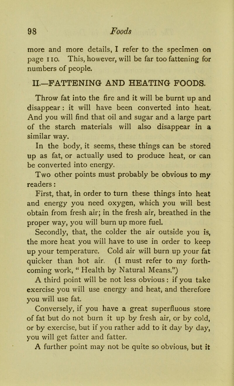 more and more details, I refer to the specimen on page i io. This, however, will be far too fattening for numbers of people. II.—FATTENING- AND HEATING FOODS. Throw fat into the fire and it will be burnt up and disappear: it will have been converted into heat. And you will find that oil and sugar and a large part of the starch materials will also disappear in a similar way. In the body, it seems, these things can be stored up as fat, or actually used to produce heat, or can be converted into energy. Two other points must probably be obvious to my readers: First, that, in order to turn these things into heat and energy you need oxygen, which you will best obtain from fresh air; in the fresh air, breathed in the proper way, you will burn up more fuel. Secondly, that, the colder the air outside you is, the more heat you will have to use in order to keep up your temperature. Cold air will burn up your fat quicker than hot air, (I must refer to my forth- coming work, “ Health by Natural Means.”) A third point will be not less obvious : if you take exercise you will use energy and heat, and therefore you will use fat. m Conversely, if you have a great superfluous store of fat but do not burn it up by fresh air, or by cold, or by exercise, but if you rather add to it day by day, you will get fatter and fatter. A further point may not be quite so obvious, but it