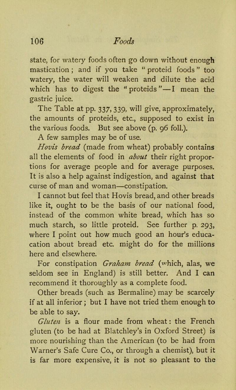 state, for watery foods often go down without enough mastication ; and if you take “ proteid foods ” too watery, the water will weaken and dilute the acid which has to digest the “ proteids ”—I mean the gastric juice. The Table at pp. 337, 339, will give, approximately, the amounts of proteids, etc., supposed to exist in the various foods. But see above (p. 96 folk). A few samples may be of use. Hovis bread (made from wheat) probably contains all the elements of food in about their right propor- tions for average people and for average purposes. It is also a help against indigestion, and against that curse of man and woman—constipation. I cannot but feel that Hovis bread, and other breads like it, ought to be the basis of our national food, instead of the common white bread, which has so much starch, so little proteid. See further p. 293, where I point out how much good an hour’s educa- cation about bread etc. might do for the millions here and elsewhere. For constipation Graham bread (which, alas, we seldom see in England) is still better. And I can recommend it thoroughly as a complete food. Other breads (such as Bermaline) may be scarcely if at all inferior ; but I have not tried them enough to be able to say. Gluten is a flour made from wheat: the French gluten (to be had at Blatchley’s in Oxford Street) is more nourishing than the American (to be had from Warner’s Safe Cure Co., or through a chemist), but it is far more expensive, it is not so pleasant to the