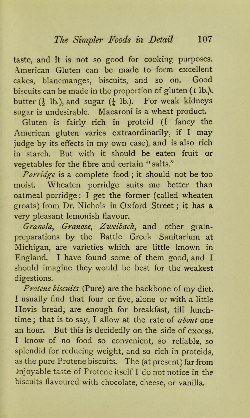 taste, and it is not so good for cooking purposes. American Gluten can be made to form excellent cakes, blancmanges, biscuits, and so on. Good biscuits can be made in the proportion of gluten (i lb.), butter (J lb.), and sugar (£ lb.). For weak kidneys sugar is undesirable. Macaroni is a wheat product. Gluten is fairly rich in proteid (I fancy the American gluten varies extraordinarily, if I may judge by its effects in my own case), and is also rich in starch. But with it should be eaten fruit or vegetables for the fibre and certain “salts.” Porridge is a complete food ; it should not be too moist. Wheaten porridge suits me better than oatmeal porridge: I get the former (called wheaten groats) from Dr. Nichols in Oxford Street; it has a very pleasant lemonish flavour. GranolaGranose, Zweiback, and other grain- preparations by the Battle Greek Sanitarium at Michigan, are varieties which are little known in England. I have found some of them good, and I should imagine they would be best for the weakest digestions. Proiene biscuits (Pure) are the backbone of my diet. I usually find that four or five, alone or with a little Hovis bread, are enough for breakfast, till lunch- time ; that is to say, I allow at the rate of about one an hour. But this is decidedly on the side of excess. I know of no food so convenient, so reliable, so splendid for reducing weight, and so rich in proteids, as the pure Protene biscuits. The (at present) far from Enjoyable taste of Protene itself I do not notice in the biscuits flavoured with chocolate, cheese, or vanilla.