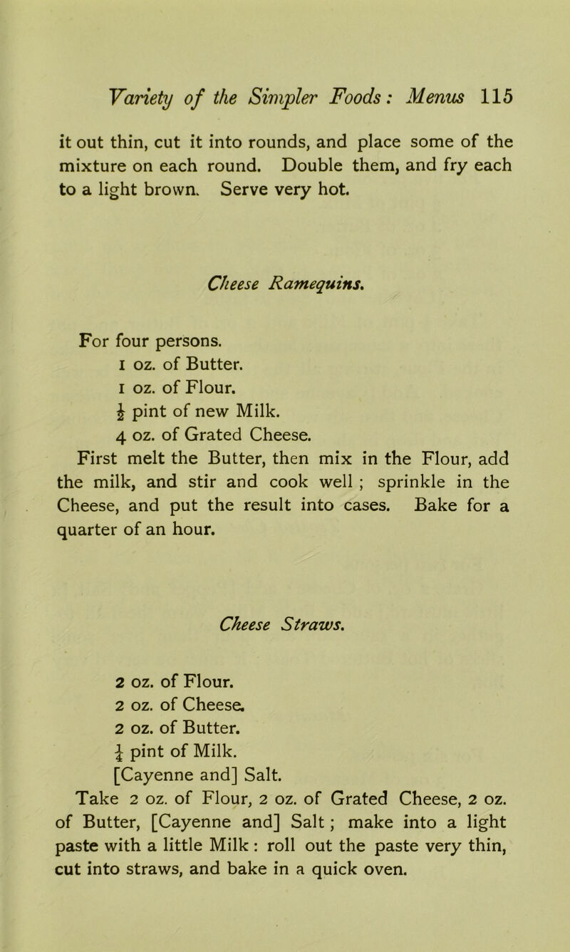 it out thin, cut it into rounds, and place some of the mixture on each round. Double them, and fry each to a light brown. Serve very hot. Cheese Ramequins. For four persons, i oz. of Butter, i oz. of Flour. J pint of new Milk. 4 oz. of Grated Cheese. First melt the Butter, then mix in the Flour, add the milk, and stir and cook well ; sprinkle in the Cheese, and put the result into cases. Bake for a quarter of an hour. Cheese Straws. 2 oz. of Flour. 2 oz. of Cheese. 2 oz. of Butter. \ pint of Milk. [Cayenne and] Salt. Take 2 oz. of Flour, 2 oz. of Grated Cheese, 2 oz. of Butter, [Cayenne and] Salt; make into a light paste with a little Milk : roll out the paste very thin, cut into straws, and bake in a quick oven.