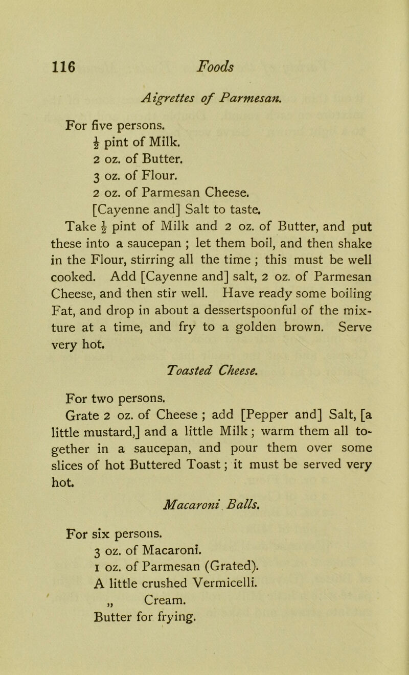 A igrettes of Parmesan. For five persons. J pint of Milk. 2 oz. of Butter. 3 oz. of Flour. 2 oz. of Parmesan Cheese. [Cayenne and] Salt to taste. Take \ pint of Milk and 2 oz. of Butter, and put these into a saucepan ; let them boil, and then shake in the Flour, stirring all the time ; this must be well cooked. Add [Cayenne and] salt, 2 oz. of Parmesan Cheese, and then stir well. Have ready some boiling Fat, and drop in about a dessertspoonful of the mix- ture at a time, and fry to a golden brown. Serve very hot. Toasted Cheese. For two persons. Grate 2 oz. of Cheese ; add [Pepper and] Salt, [a little mustard,] and a little Milk; warm them all to- gether in a saucepan, and pour them over some slices of hot Buttered Toast; it must be served very hot. Macaroni Balls. For six persons. 3 oz. of Macaroni. I oz. of Parmesan (Grated). A little crushed Vermicelli. „ Cream. Butter for frying. i