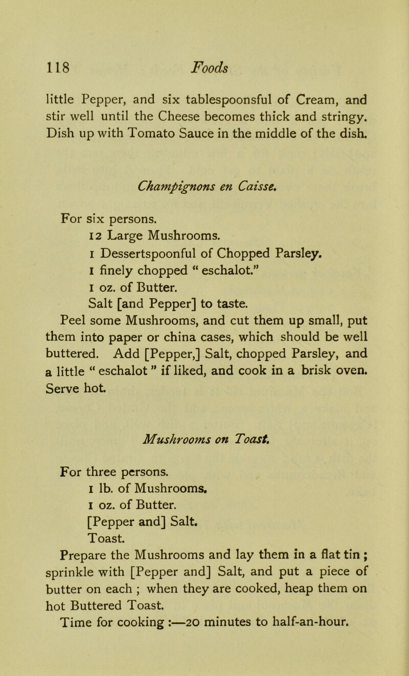 little Pepper, and six tablespoonsful of Cream, and stir well until the Cheese becomes thick and stringy. Dish up with Tomato Sauce in the middle of the dish. Champignons en Caisse, For six persons. 12 Large Mushrooms, i Dessertspoonful of Chopped Parsley. I finely chopped “ eschalot.” I oz. of Butter. Salt [and Pepper] to taste. Peel some Mushrooms, and cut them up small, put them into paper or china cases, which should be well buttered. Add [Pepper,] Salt, chopped Parsley, and a little “ eschalot ” if liked, and cook in a brisk oven. Serve hot. Mushrooms on Toast, For three persons. i lb. of Mushrooms, i oz. of Butter. [Pepper and] Salt. Toast. Prepare the Mushrooms and lay them in a flat tin ; sprinkle with [Pepper and] Salt, and put a piece of butter on each ; when they are cooked, heap them on hot Buttered Toast. Time for cooking :—20 minutes to half-an-hour.