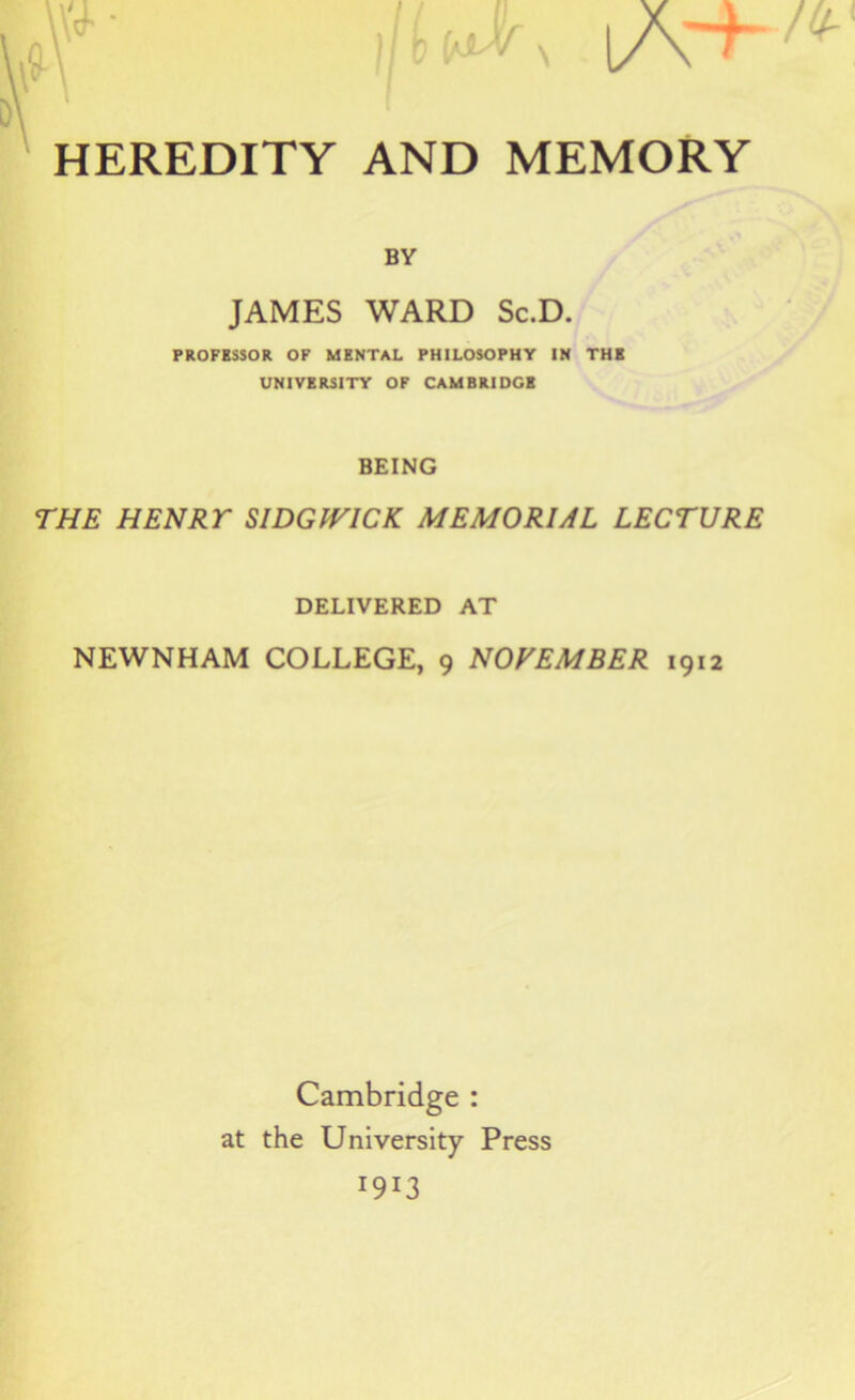 W- ljl^ IA+ HEREDITY AND MEMORY BY JAMES WARD Sc.D. PROFESSOR OF MENTAL PHILOSOPHY IN THE UNIVERSITY OF CAMBRIOCB BEING THE HENRT SIDGIVICK MEMORIAL LECTURE DELIVERED AT NEWNHAM COLLEGE, 9 NOVEMBER 1912 Cambridge : at the University Press I9I3