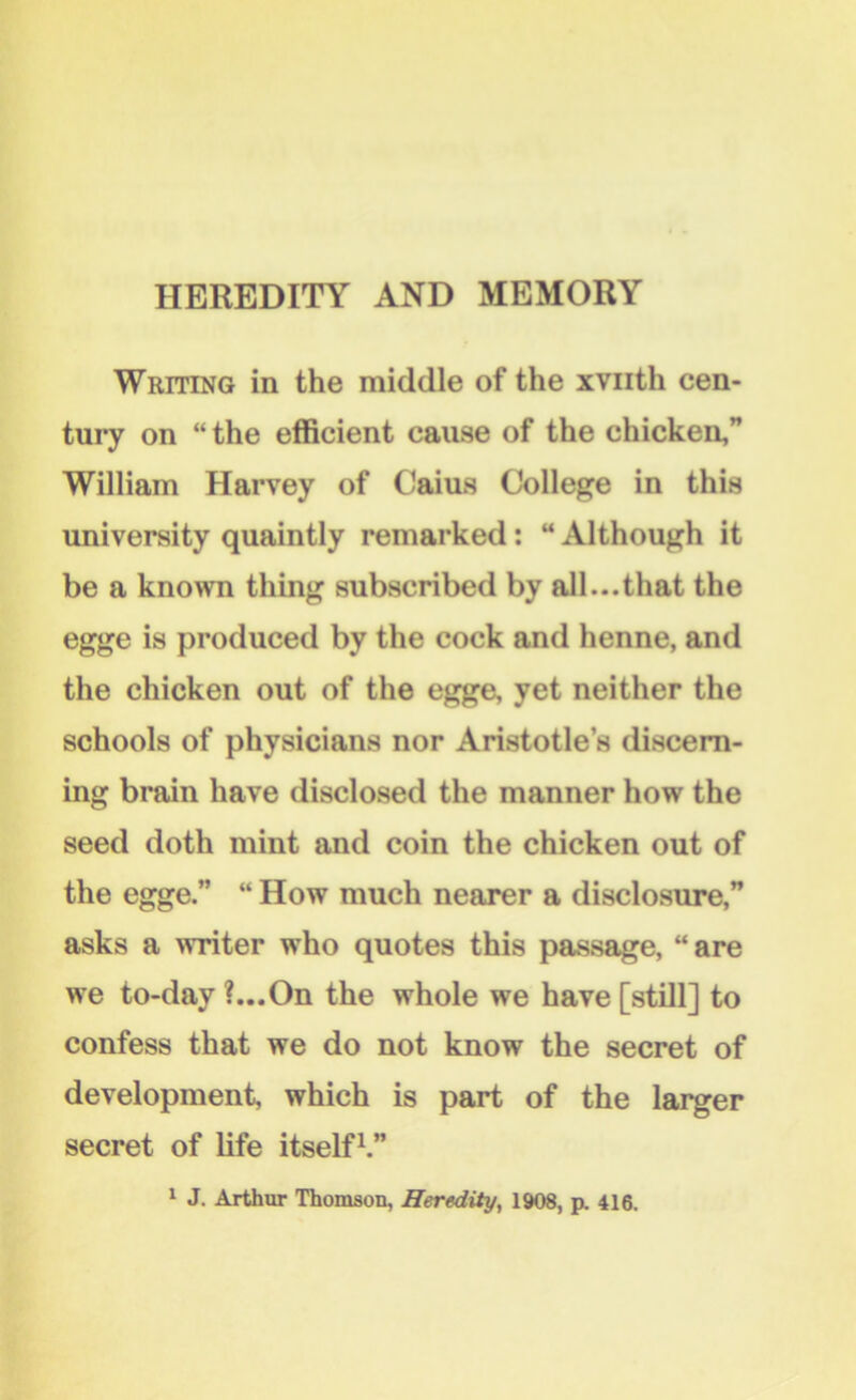 Writing in the middle of the xvuth cen- tury on “the efficient cause of the chicken,” William Harvey of Caius College in this university quaintly remarked: “ Although it be a known thing subscribed by all...that the egge is produced by the cock and henne, and the chicken out of the egge, yet neither the schools of physicians nor Aristotle’s discern- ing brain have disclosed the manner how the seed doth mint and coin the chicken out of the egge.” “ How much nearer a disclosure,” asks a writer who quotes this passage, “are we to-day ?...On the whole we have [still] to confess that we do not know the secret of development, which is part of the larger secret of life itself1.” 1 J. Arthur Thomson, Heredity, 1908, p. 416.