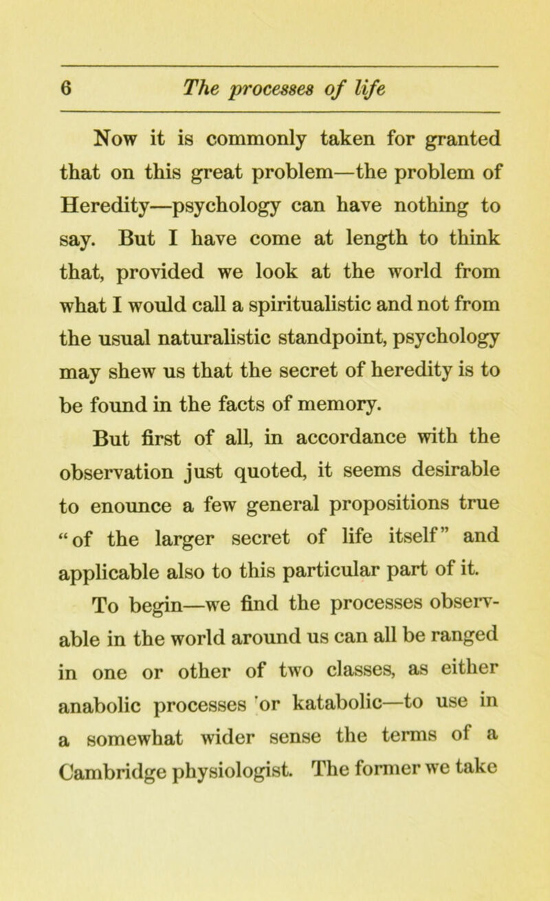 Now it is commonly taken for granted that on this great problem—the problem of Heredity—psychology can have nothing to say. But I have come at length to think that, provided we look at the world from what I would call a spiritualistic and not from the usual naturalistic standpoint, psychology may shew us that the secret of heredity is to be found in the facts of memory. But first of all, in accordance with the observation just quoted, it seems desirable to enounce a few general propositions true “of the larger secret of life itself” and applicable also to this particular part of it. To begin—we find the processes observ- able in the world around us can all be ranged in one or other of two classes, as either anabolic processes or katabolic—to use in a somewhat wider sense the terms of a Cambridge physiologist. The former we take