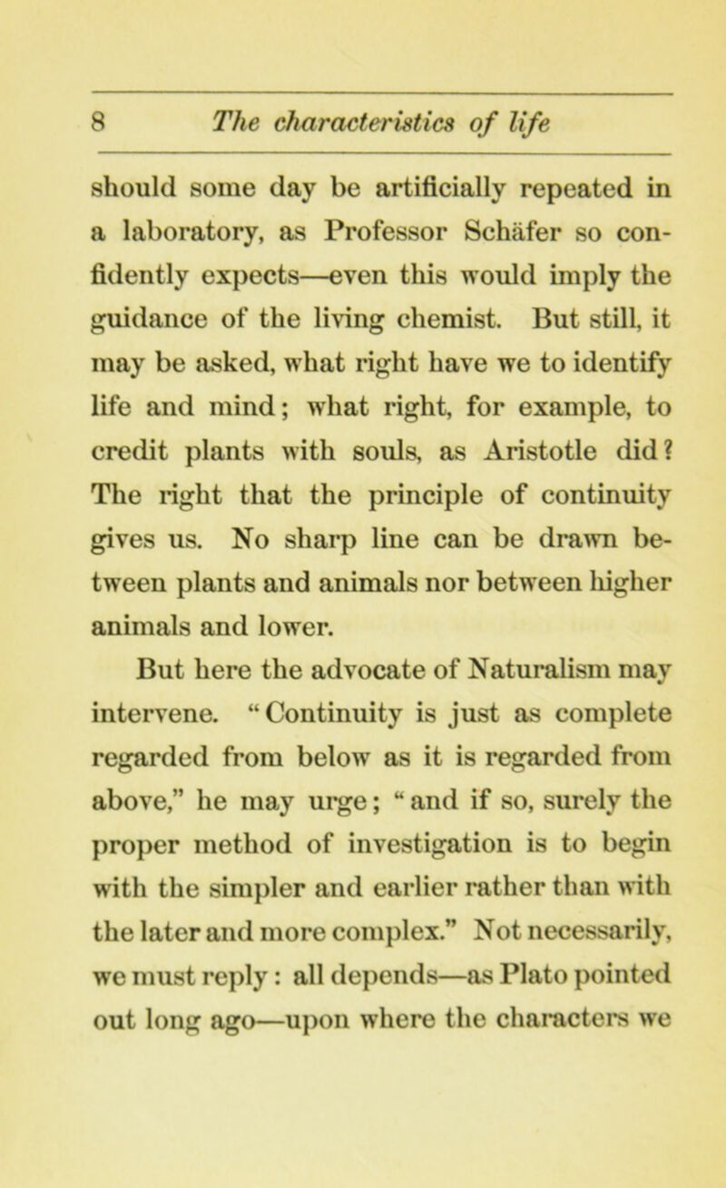 should some day be artificially repeated in a laboratory, as Professor Schafer so con- fidently expects—even this would imply the guidance of the living chemist. But still, it may be asked, what right have we to identify life and mind; what right, for example, to credit plants with souls, as Aristotle did? The right that the principle of continuity gives us. No sharp line can be drawn be- tween plants and animals nor between higher animals and lower. But here the advocate of Naturalism may intervene. “Continuity is just as complete regarded from below as it is regarded from above,” he may urge; “ and if so, surely the proper method of investigation is to begin with the simpler and earlier rather than with the later and more complex.” Not necessarily, we must reply: all depends—as Plato pointed out long ago—upon where the characters we