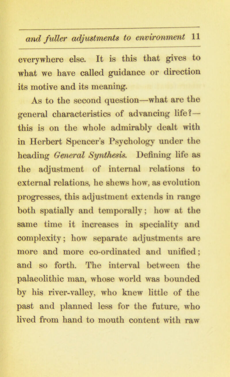 everywhere else. It is this that gives to what we have called guidance or direction its motive and its meaning. As to the second question—what are the general characteristics of advancing life?— this is on the whole admirably dealt with in Herbert Spencer’s Psychology under the heading General Synthesis. Defining life as the adjustment of internal relations to external relations, he shews how, as evolution progresses, this adjustment extends in range both spatially and temporally; how at the same time it increases in speciality and complexity; how separate adjustments are more and more co-ordinated and unified; and so forth. The interval between the palaeolithic man, whose world was bounded by his river-valley, who knew little of the past and planned less for the future, who lived from hand to mouth content with raw