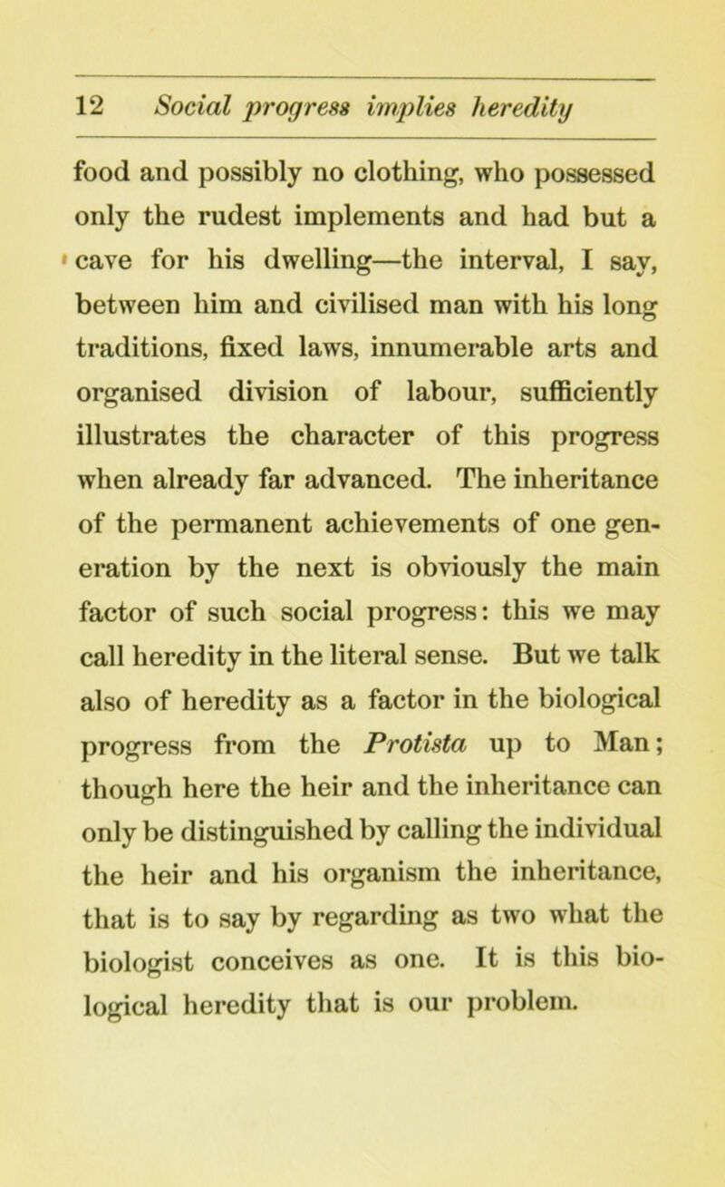 food and possibly no clothing, who possessed only the rudest implements and had but a »cave for his dwelling—the interval, I say, between him and civilised man with his long traditions, fixed laws, innumerable arts and organised division of labour, sufficiently illustrates the character of this progress when already far advanced. The inheritance of the permanent achievements of one gen- eration by the next is obviously the main factor of such social progress: this we may call heredity in the literal sense. But we talk also of heredity as a factor in the biological progress from the Protista up to Man; though here the heir and the inheritance can only be distinguished by calling the individual the heir and his organism the inheritance, that is to say by regarding as two what the biologist conceives as one. It is this bio- logical heredity that is our problem.