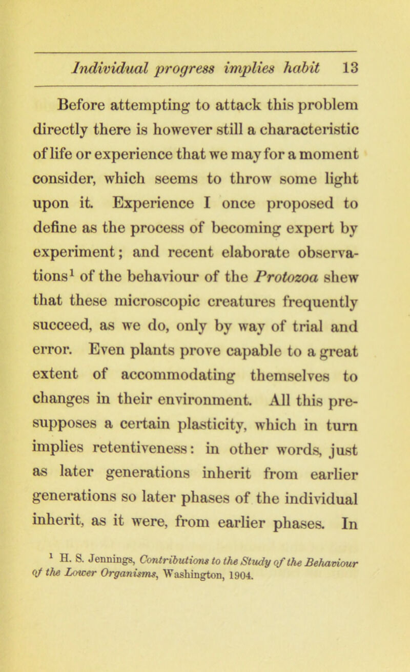 Before attempting to attack this problem directly there is however still a characteristic of life or experience that we may for a moment consider, which seems to throw some light upon it. Experience I once proposed to define as the process of becoming expert by experiment; and recent elaborate observa- tions1 of the behaviour of the Protozoa shew that these microscopic creatures frequently succeed, as we do, only by way of trial and error. Even plants prove capable to a great extent of accommodating themselves to changes in their environment. All this pre- supposes a certain plasticity, which in turn implies retentiveness: in other words, just as later generations inherit from earlier generations so later phases of the individual inherit, as it were, from earlier phases. In 1 H. S. Jennings, Contributions to the Study of the Behaviour oj the Lower Organisms, Washington, 1904.
