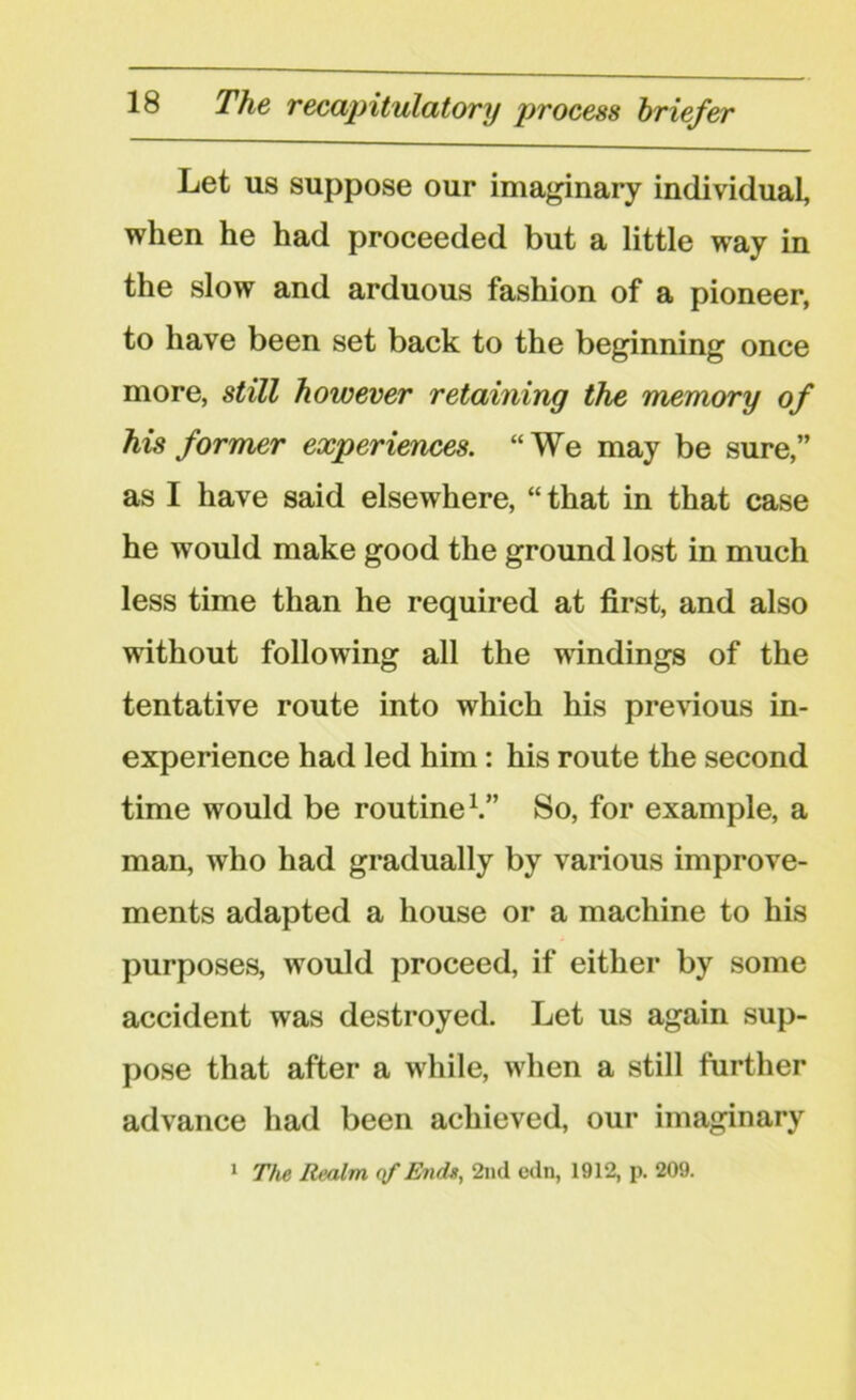 Let us suppose our imaginary individual, when he had proceeded but a little way in the slow and arduous fashion of a pioneer, to have been set back to the beginning once more, still however retaining the memory of his former experiences. “We may be sure,” as I have said elsewhere, “that in that case he w7ould make good the ground lost in much less time than he required at first, and also without following all the windings of the tentative route into which his previous in- experience had led him: his route the second time would be routine1.” So, for example, a man, who had gradually by various improve- ments adapted a house or a machine to his purposes, would proceed, if either by some accident was destroyed. Let us again sup- pose that after a while, when a still further advance had been achieved, our imaginary 1 The Realm of Ends, 2nd edn, 1912, p. 209.